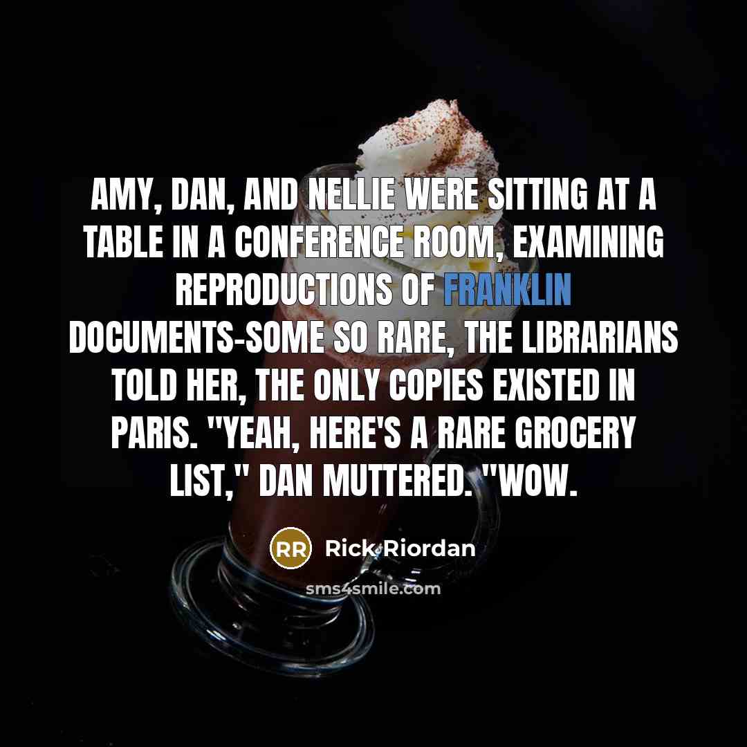 “Amy, Dan, and Nellie were sitting at a table in a conference room, examining reproductions of Franklin documents-some so rare, the librarians told her, the only copies existed in Paris. "Yeah, here's a rare grocery list," Dan muttered. "Wow.” quote by Rick Riordan