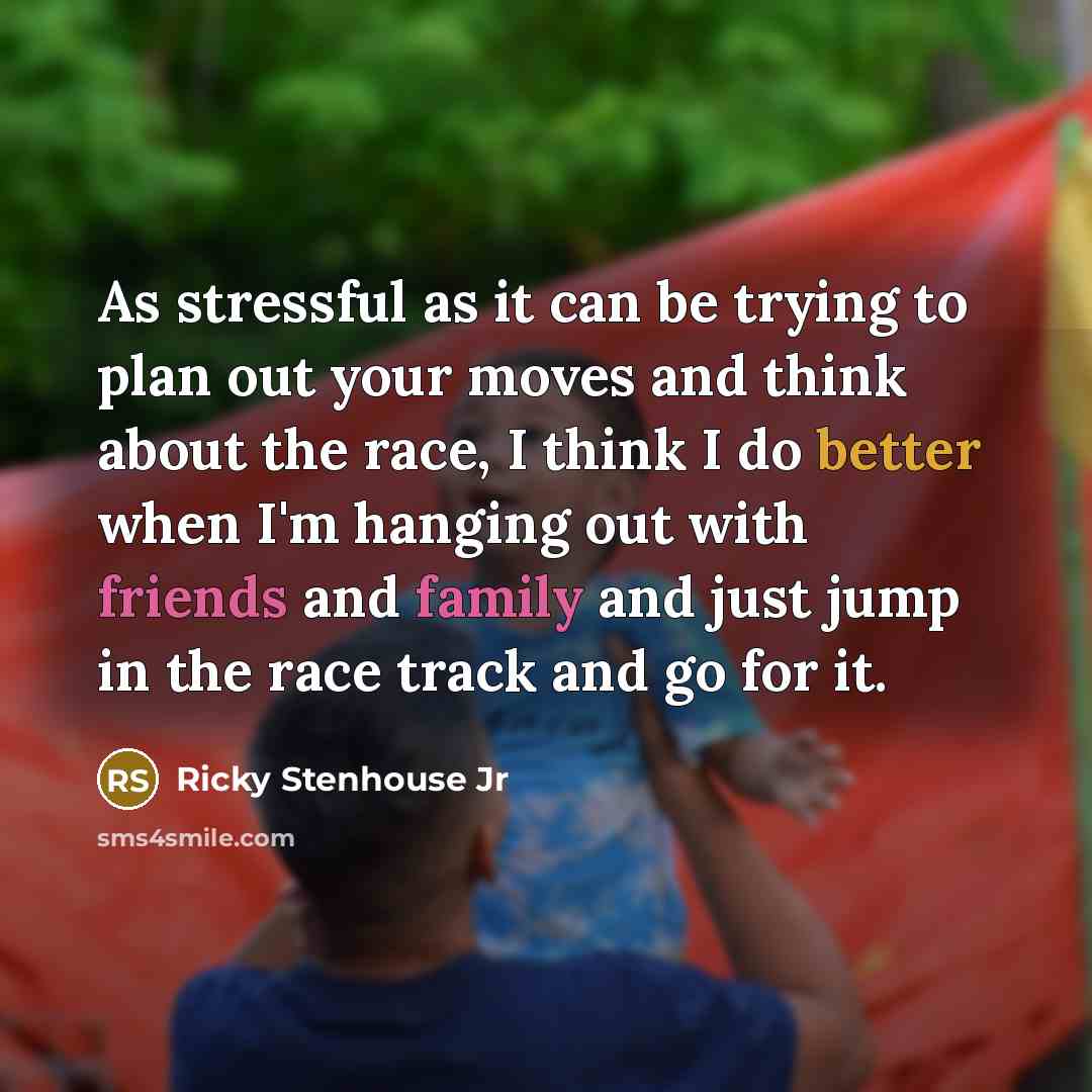 “As stressful as it can be trying to plan out your moves and think about the race, I think I do better when I'm hanging out with friends and family and just jump in the race track and go for it.” quote by Ricky Stenhouse Jr
