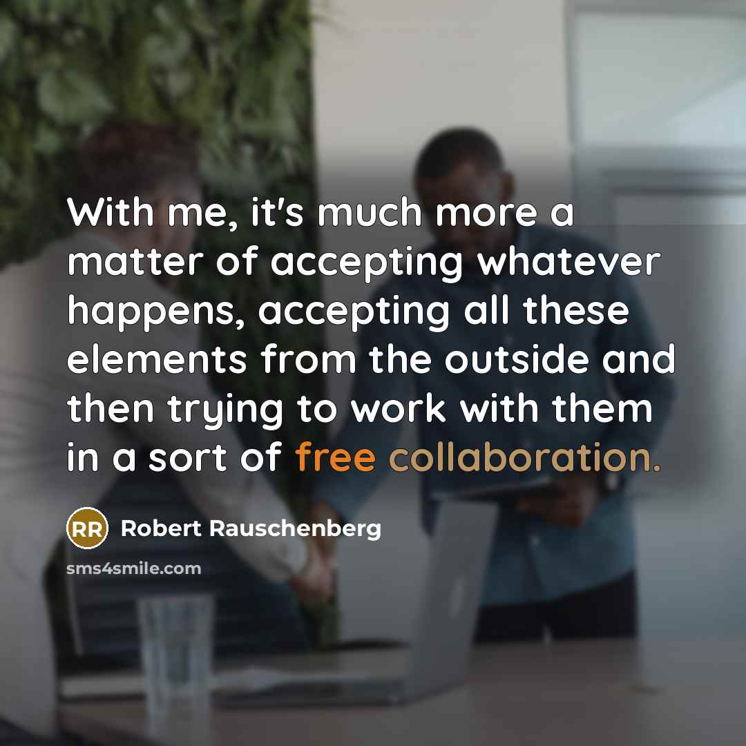 “With me, it's much more a matter of accepting whatever happens, accepting all these elements from the outside and then trying to work with them in a sort of free collaboration.” quote by Robert Rauschenberg