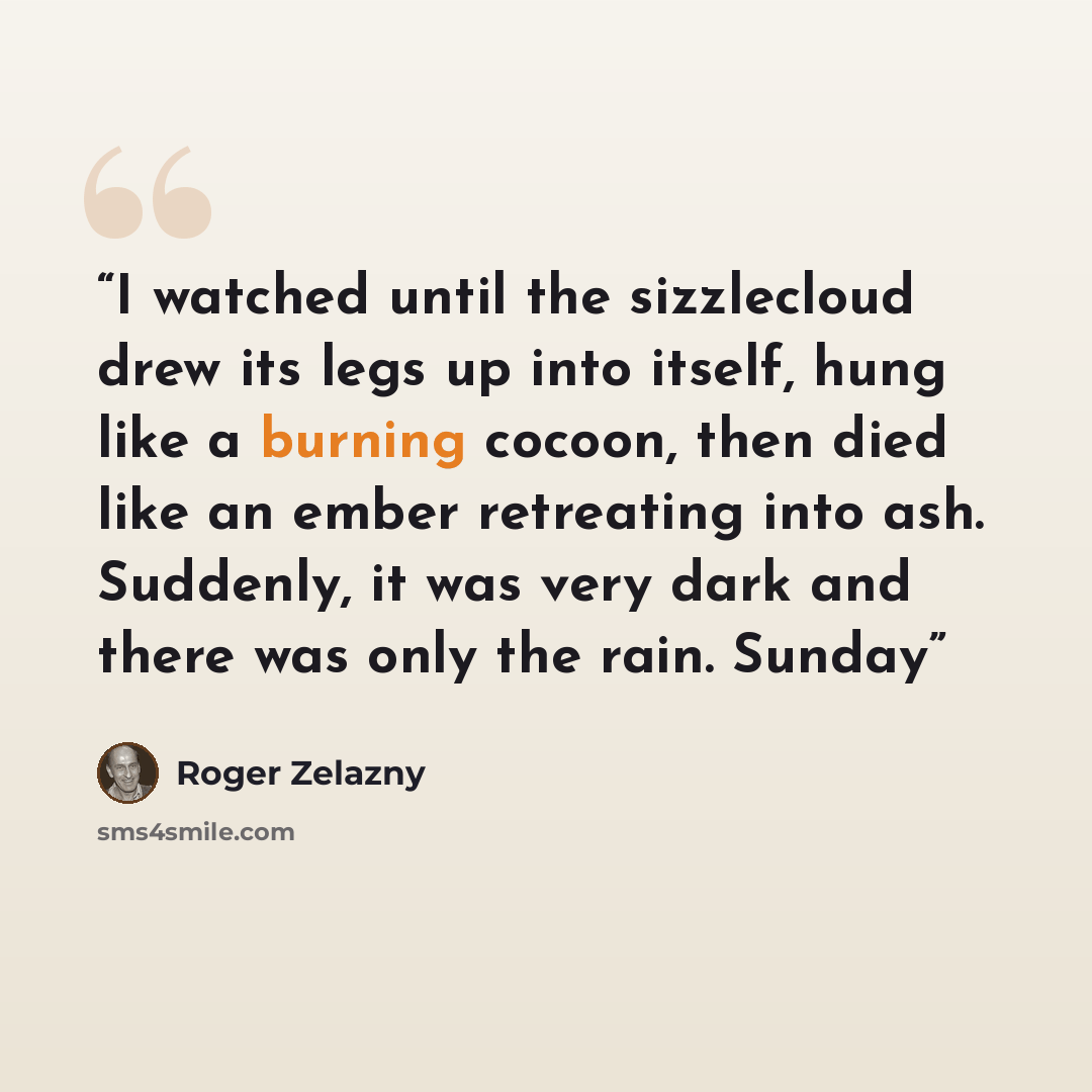 “I watched until the sizzlecloud drew its legs up into itself, hung like a burning cocoon, then died like an ember retreating into ash. Suddenly, it was very dark and there was only the rain. Sunday” quote by Roger Zelazny