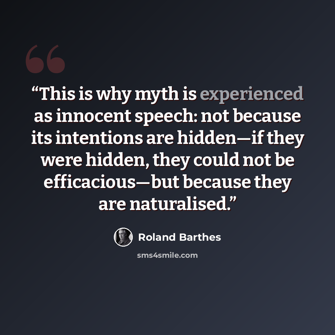 “This is why myth is experienced as innocent speech: not because its intentions are hidden—if they were hidden, they could not be efficacious—but because they are naturalised.” quote by Roland Barthes