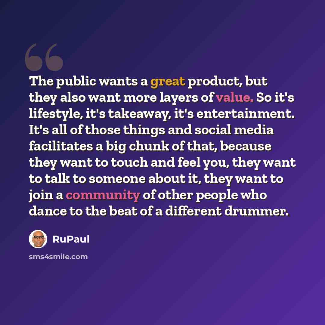 “The public wants a great product, but they also want more layers of value. So it's lifestyle, it's takeaway, it's entertainment. It's all of those things and social media facilitates a big chunk of that, because they want to touch and feel you, they want to talk to someone about it, they want to…” quote by RuPaul