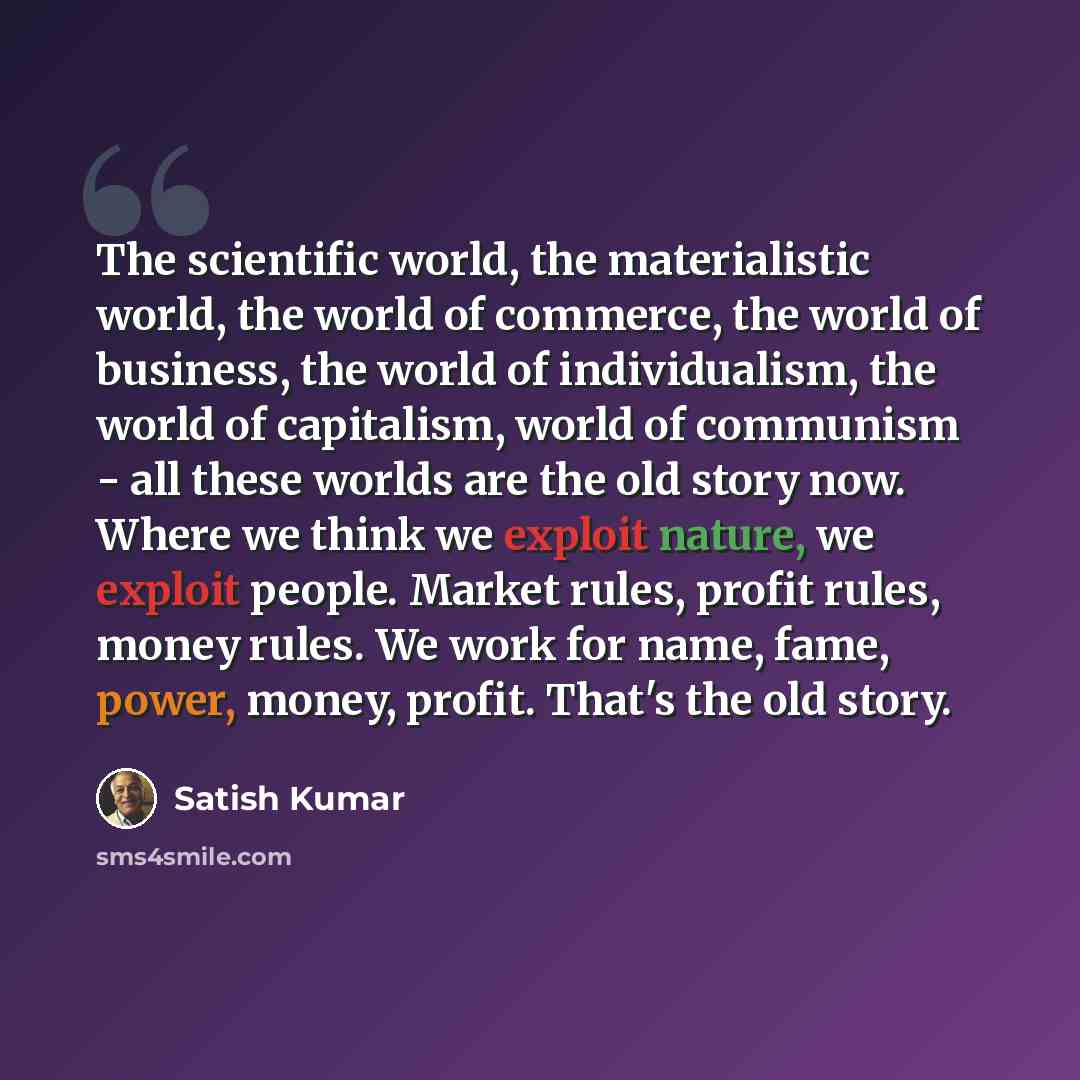 “The scientific world, the materialistic world, the world of commerce, the world of business, the world of individualism, the world of capitalism, world of communism - all these worlds are the old story now. Where we think we exploit nature, we exploit people. Market rules, profit rules, money…” quote by Satish Kumar