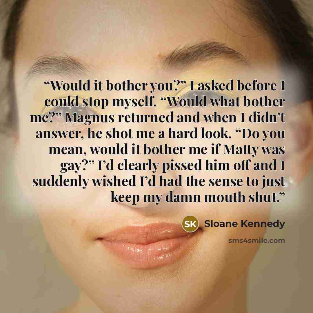 “Would it bother you?” I asked before I could stop myself. “Would what bother me?” Magnus returned and when I didn’t answer, he shot me a hard look. “Do you mean, would it bother me if Matty was gay?” I’d clearly pissed him off and I suddenly wished I’d had the sense to just keep my damn mouth shut.” quote by Sloane Kennedy