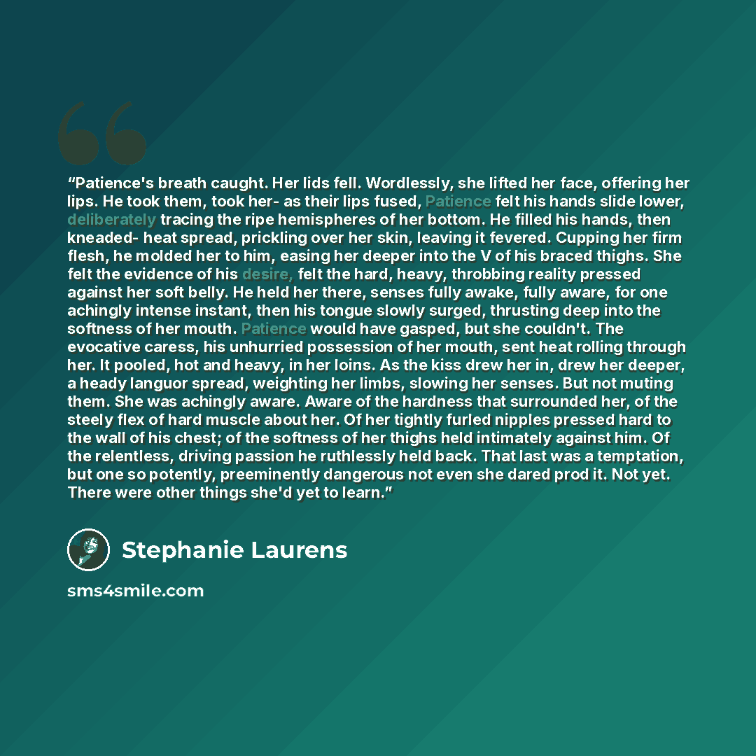 “Patience's breath caught. Her lids fell. Wordlessly, she lifted her face, offering her lips. He took them, took her- as their lips fused, Patience felt his hands slide lower, deliberately tracing the ripe hemispheres of her bottom. He filled his hands, then kneaded- heat spread, prickling over her…” quote by Stephanie Laurens