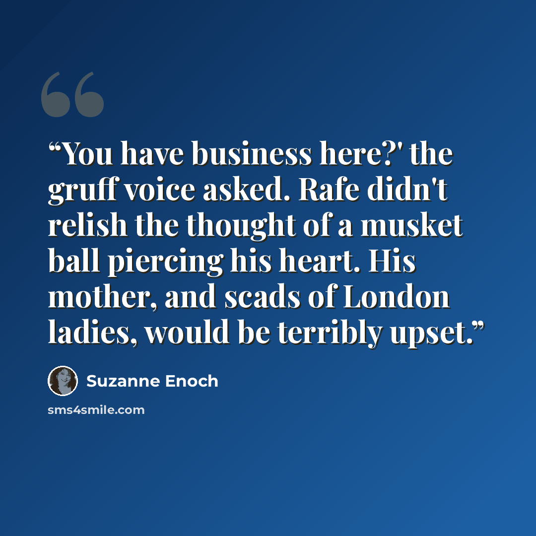 “You have business here?' the gruff voice asked. Rafe didn't relish the thought of a musket ball piercing his heart. His mother, and scads of London ladies, would be terribly upset.” quote by Suzanne Enoch
