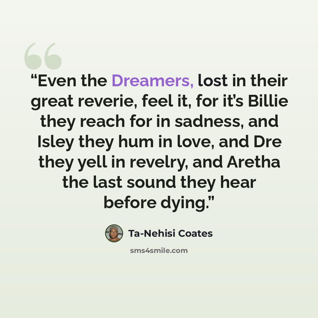 “Even the Dreamers, lost in their great reverie, feel it, for it’s Billie they reach for in sadness, and Isley they hum in love, and Dre they yell in revelry, and Aretha the last sound they hear before dying.” quote by Ta-Nehisi Coates