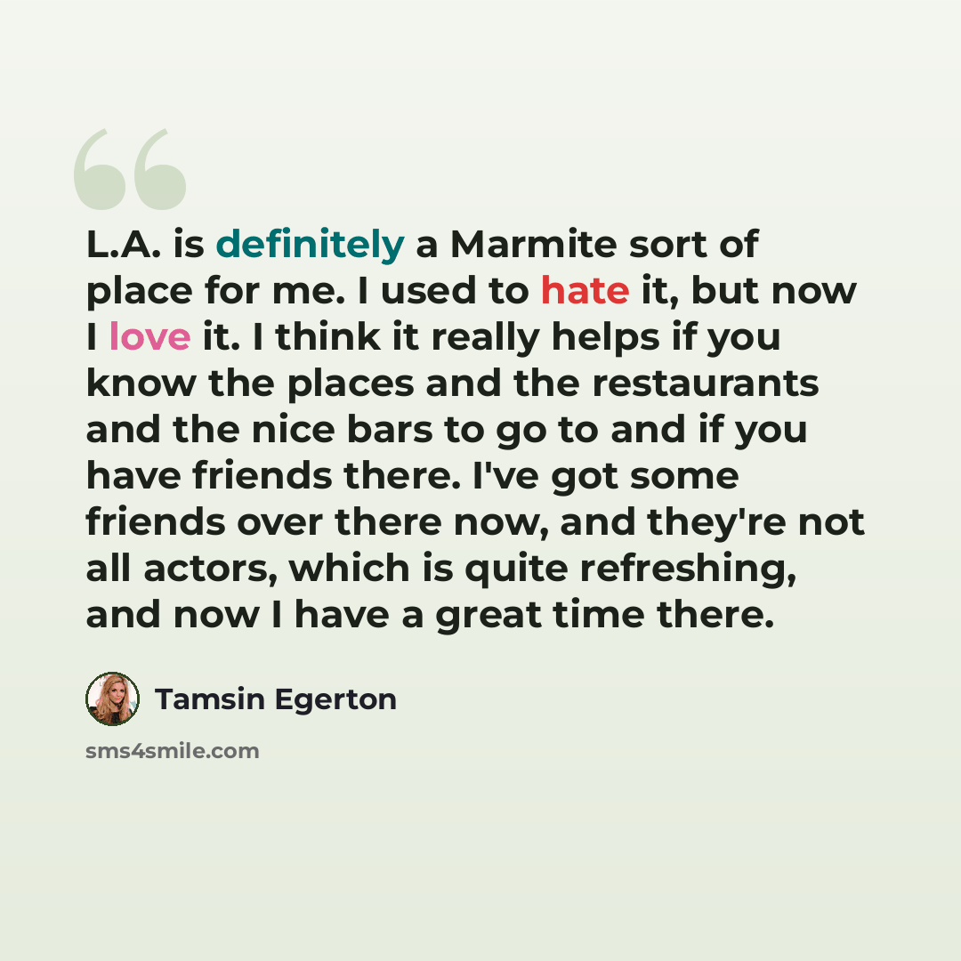 “L.A. is definitely a Marmite sort of place for me. I used to hate it, but now I love it. I think it really helps if you know the places and the restaurants and the nice bars to go to and if you have friends there. I've got some friends over there now, and they're not all actors, which is quite…” quote by Tamsin Egerton