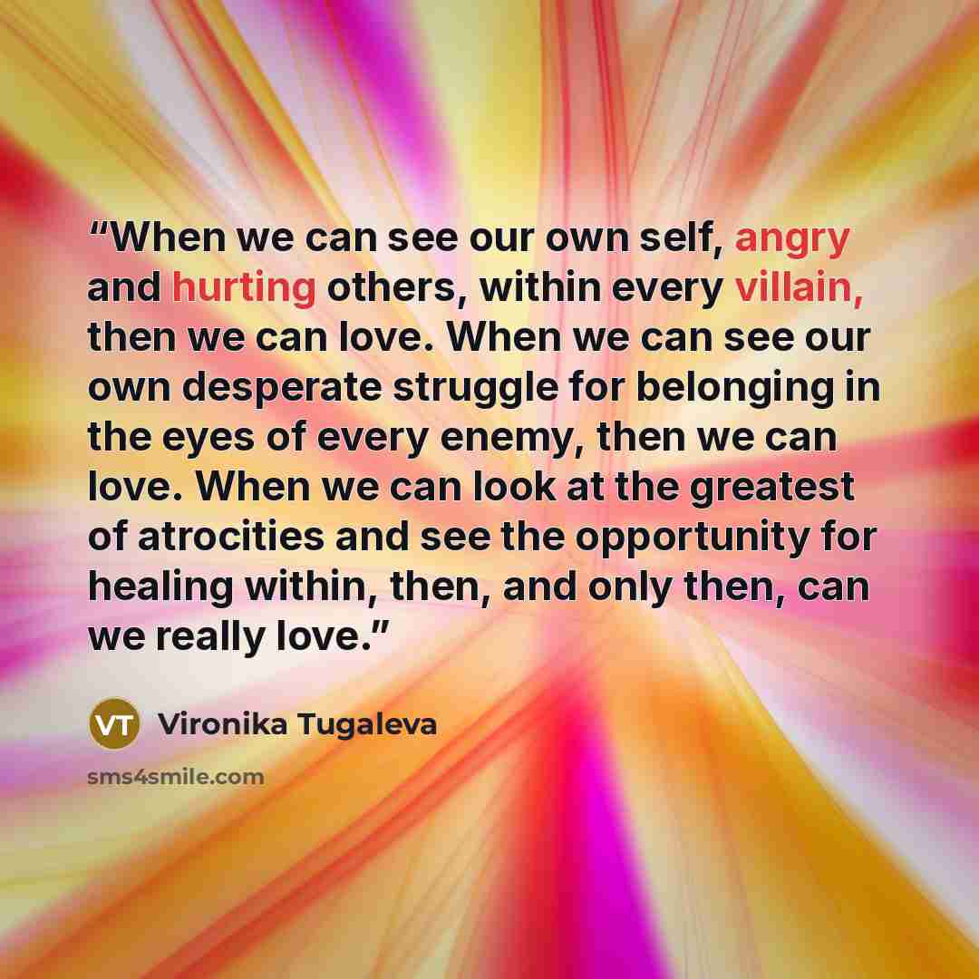 “When we can see our own self, angry and hurting others, within every villain, then we can love. When we can see our own desperate struggle for belonging in the eyes of every enemy, then we can love. When we can look at the greatest of atrocities and see the opportunity for healing within, then…” quote by Vironika Tugaleva
