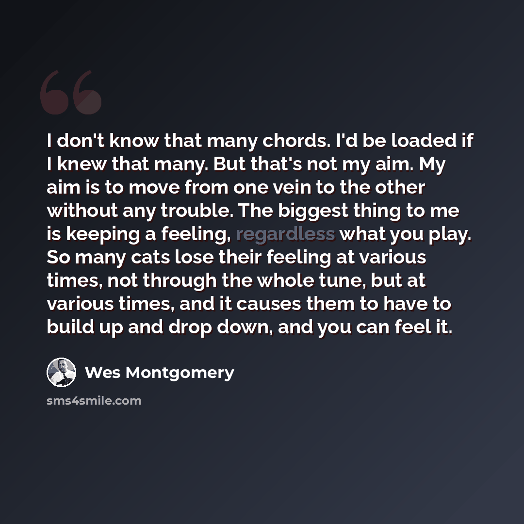 “I don't know that many chords. I'd be loaded if I knew that many. But that's not my aim. My aim is to move from one vein to the other without any trouble. The biggest thing to me is keeping a feeling, regardless what you play. So many cats lose their feeling at various times, not through the whole…” quote by Wes Montgomery