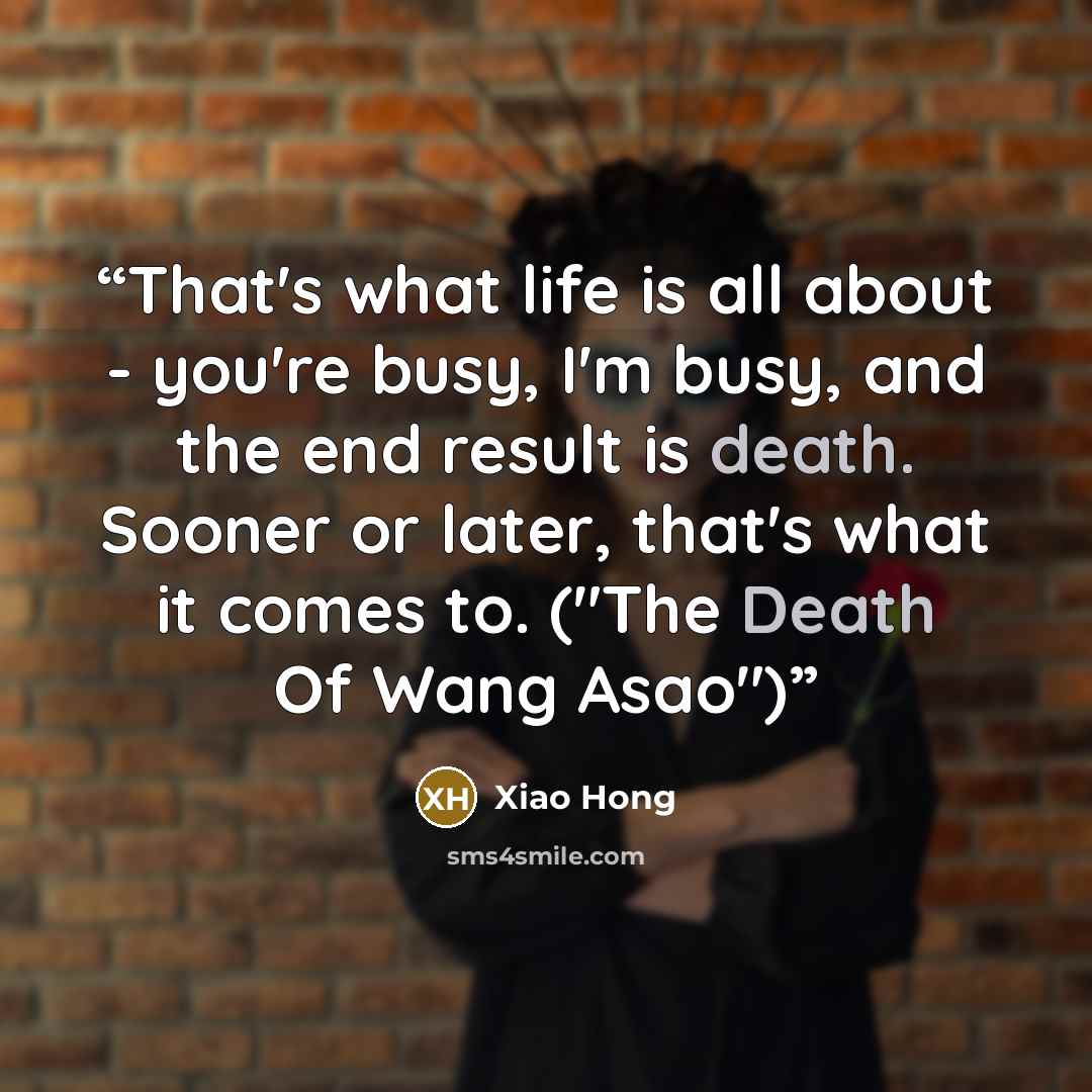 “That's what life is all about - you're busy, I'm busy, and the end result is death. Sooner or later, that's what it comes to. ("The Death Of Wang Asao")” quote by Xiao Hong