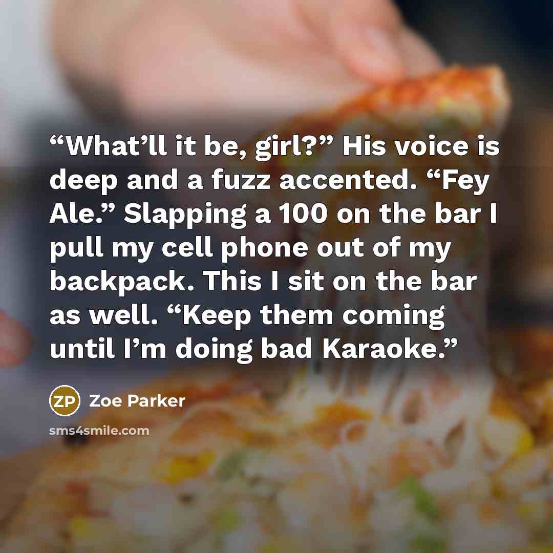 “What’ll it be, girl?” His voice is deep and a fuzz accented. “Fey Ale.” Slapping a 100 on the bar I pull my cell phone out of my backpack. This I sit on the bar as well. “Keep them coming until I’m doing bad Karaoke.” quote by Zoe Parker