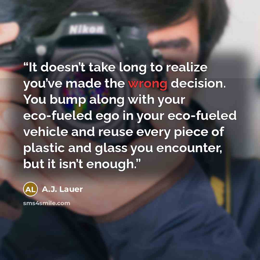 “It doesn’t take long to realize you’ve made the wrong decision. You bump along with your eco-fueled ego in your eco-fueled vehicle and reuse every piece of plastic and glass you encounter, but it isn’t enough.” quote by A.J. Lauer
