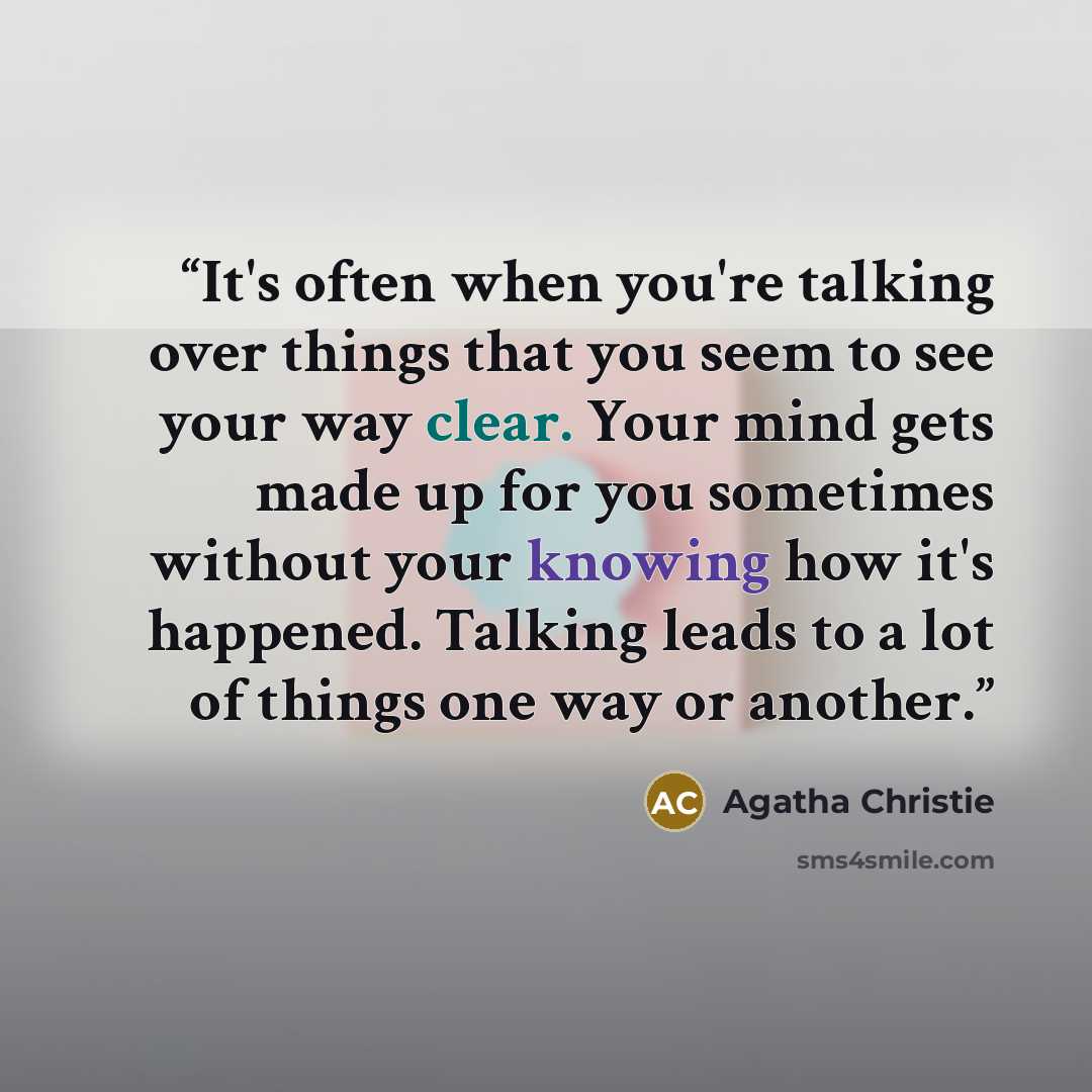“It's often when you're talking over things that you seem to see your way clear. Your mind gets made up for you sometimes without your knowing how it's happened. Talking leads to a lot of things one way or another.” quote by Agatha Christie