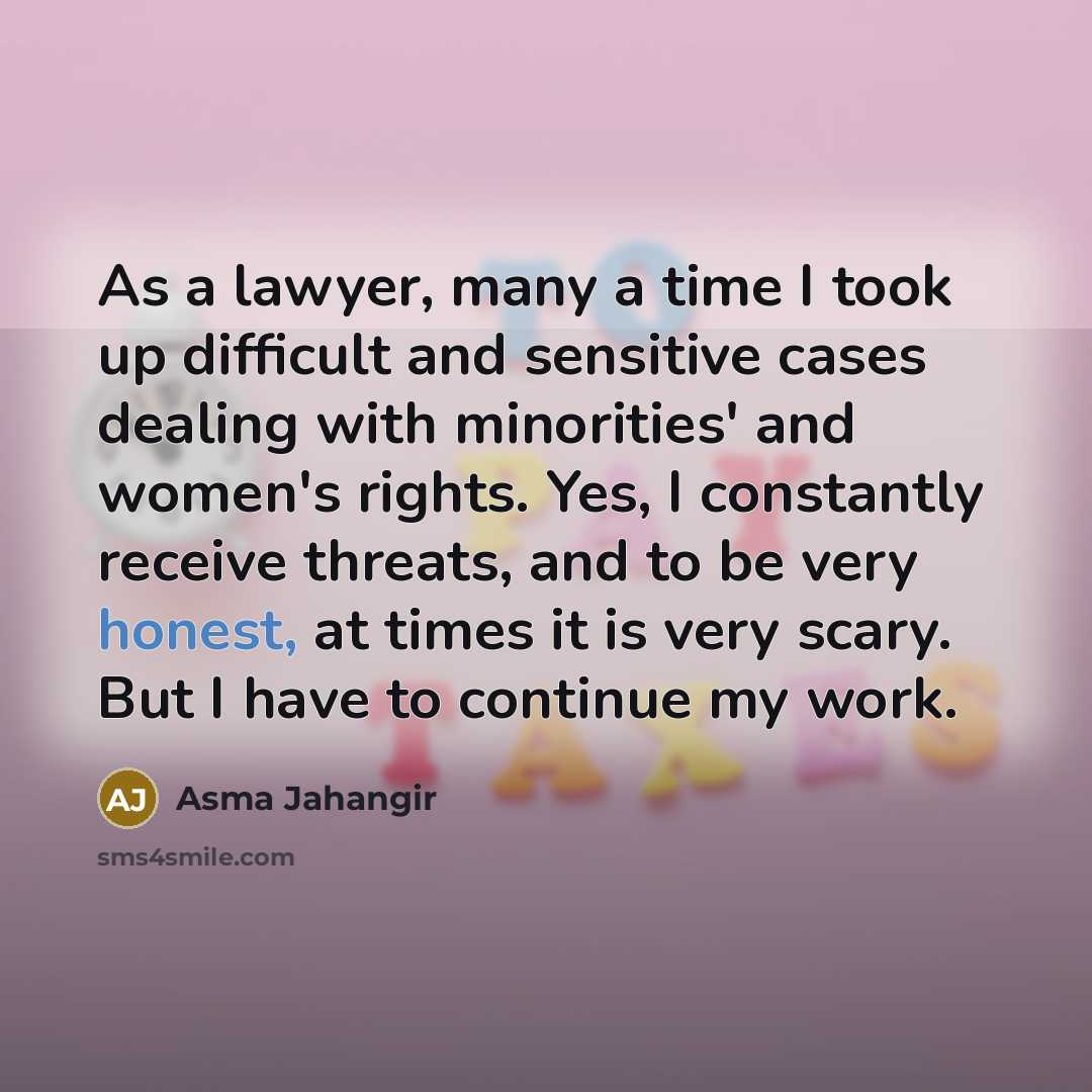 “As a lawyer, many a time I took up difficult and sensitive cases dealing with minorities' and women's rights. Yes, I constantly receive threats, and to be very honest, at times it is very scary. But I have to continue my work.” quote by Asma Jahangir