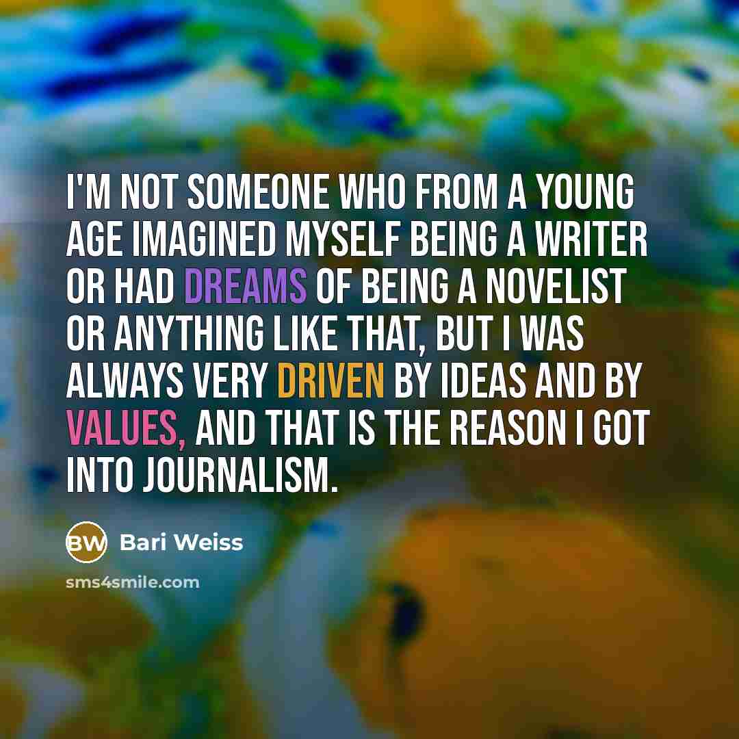 “I'm not someone who from a young age imagined myself being a writer or had dreams of being a novelist or anything like that, but I was always very driven by ideas and by values, and that is the reason I got into journalism.” quote by Bari Weiss