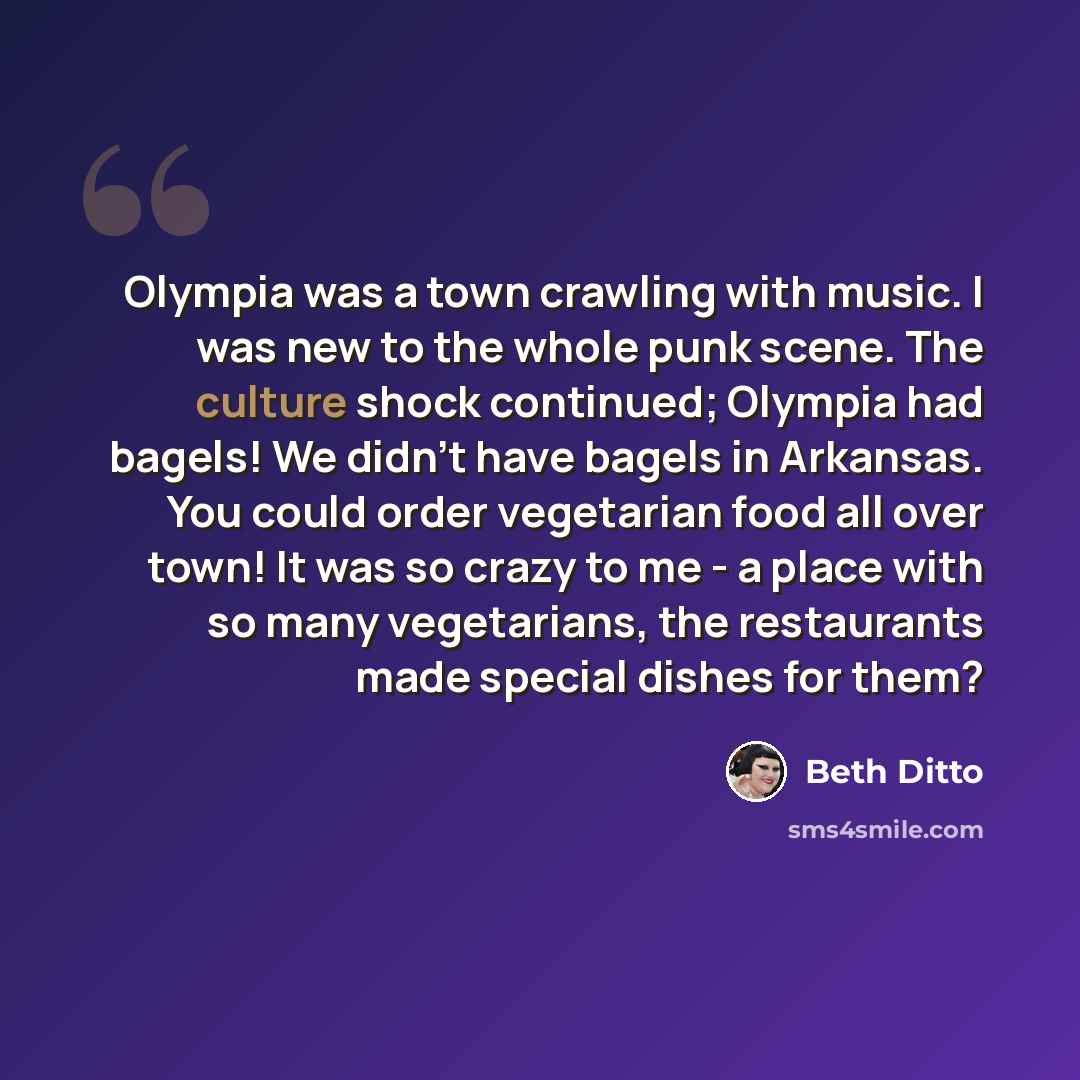“Olympia was a town crawling with music. I was new to the whole punk scene. The culture shock continued; Olympia had bagels! We didn't have bagels in Arkansas. You could order vegetarian food all over town! It was so crazy to me - a place with so many vegetarians, the restaurants made special…” quote by Beth Ditto