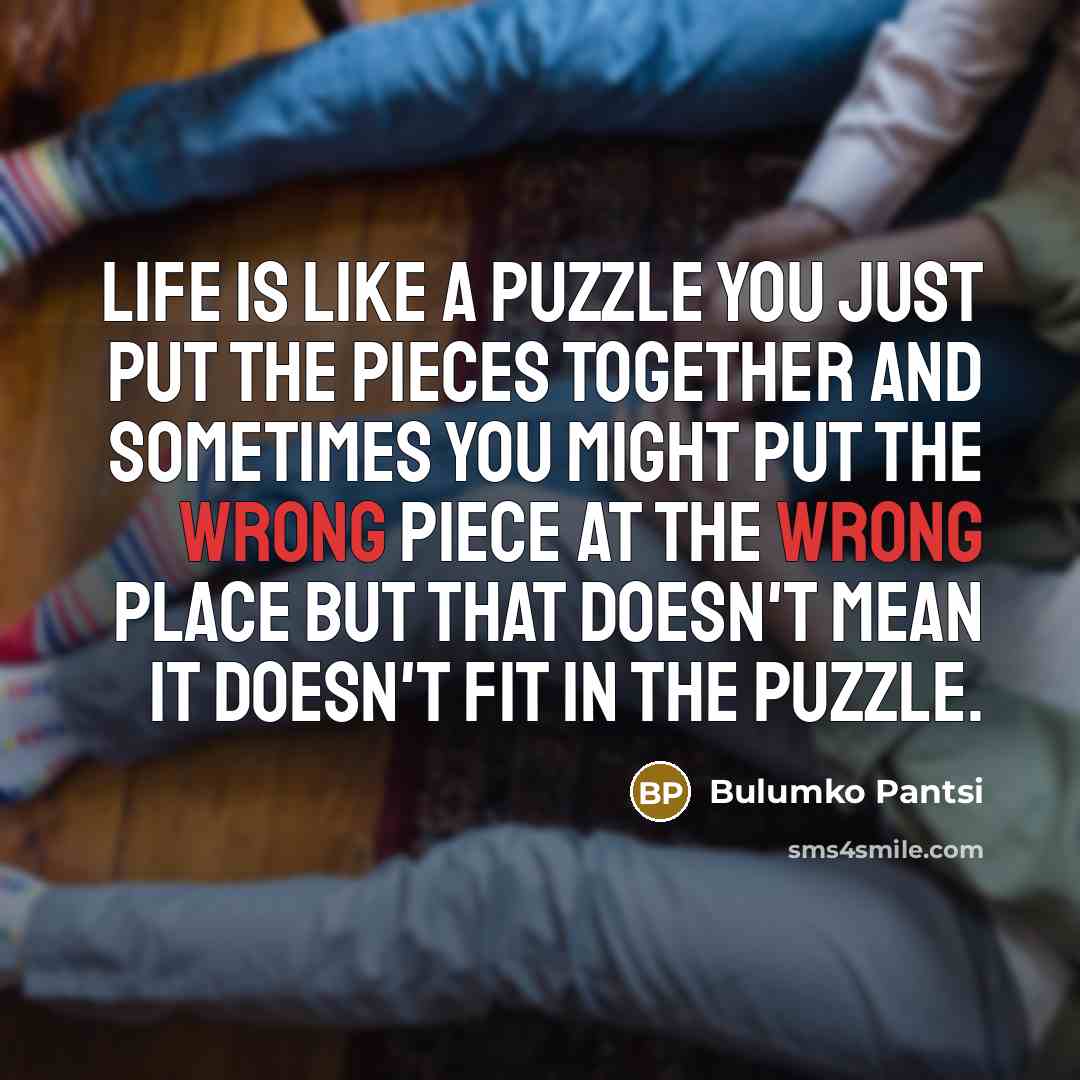 “Life is like a puzzle you just put the pieces together and sometimes you might put the wrong piece at the wrong place but that doesn't mean it doesn't fit in the puzzle.” quote by Bulumko Pantsi