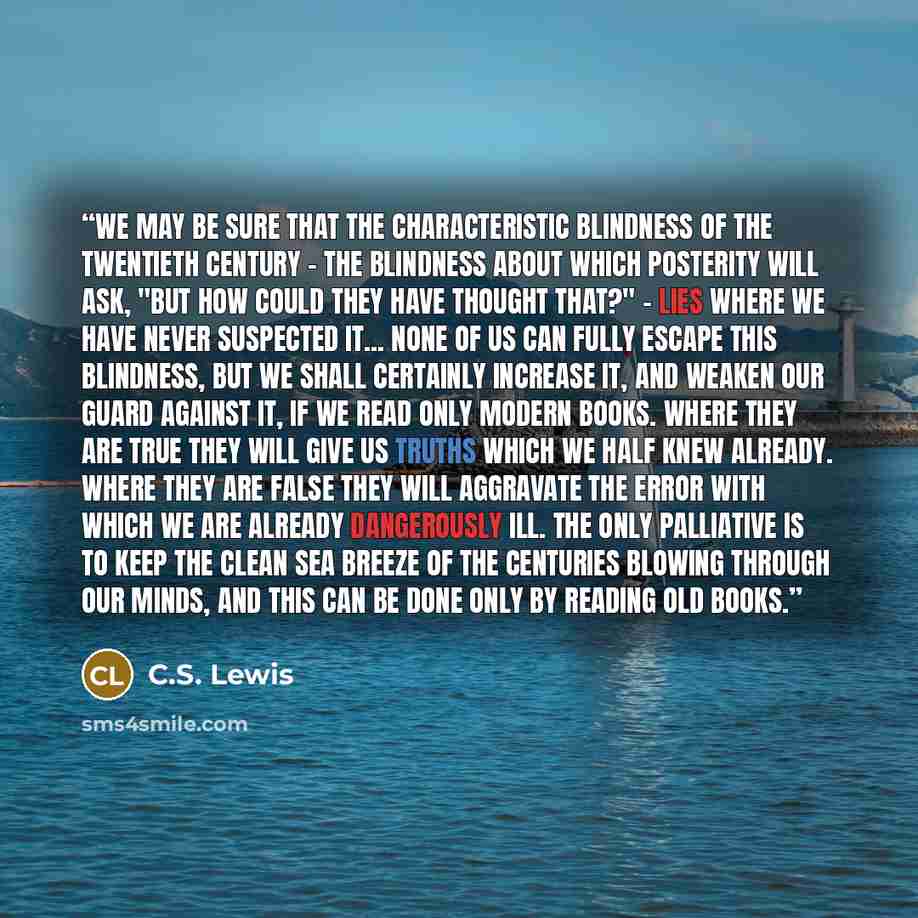 “We may be sure that the characteristic blindness of the twentieth century - the blindness about which posterity will ask, "But how could they have thought that?" - lies where we have never suspected it... None of us can fully escape this blindness, but we shall certainly increase it, and weaken…” quote by C.S. Lewis