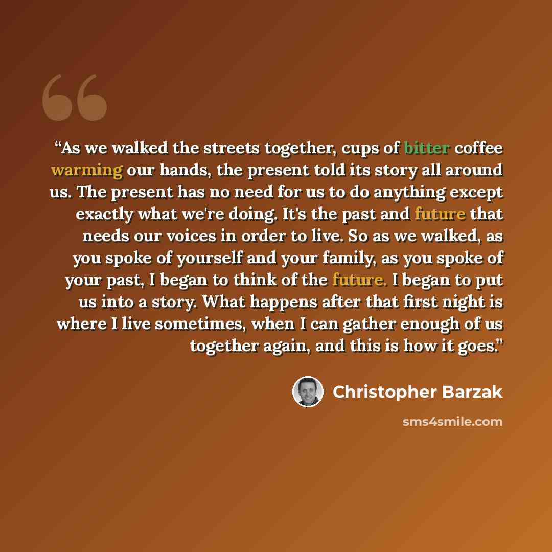 “As we walked the streets together, cups of bitter coffee warming our hands, the present told its story all around us. The present has no need for us to do anything except exactly what we're doing. It's the past and future that needs our voices in order to live. So as we walked, as you spoke of…” quote by Christopher Barzak