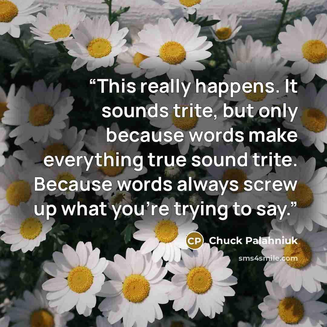“This really happens. It sounds trite, but only because words make everything true sound trite. Because words always screw up what you're trying to say.” quote by Chuck Palahniuk