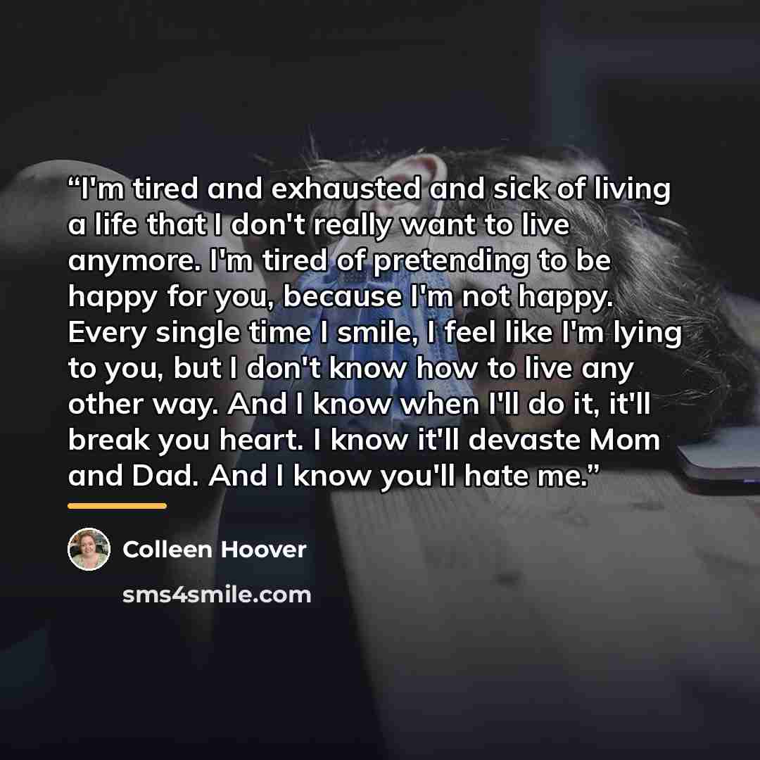 “I'm tired and exhausted and sick of living a life that I don't really want to live anymore. I'm tired of pretending to be happy for you, because I'm not happy. Every single time I smile, I feel like I'm lying to you, but I don't know how to live any other way. And I know when I'll do it, it'll…” quote by Colleen Hoover