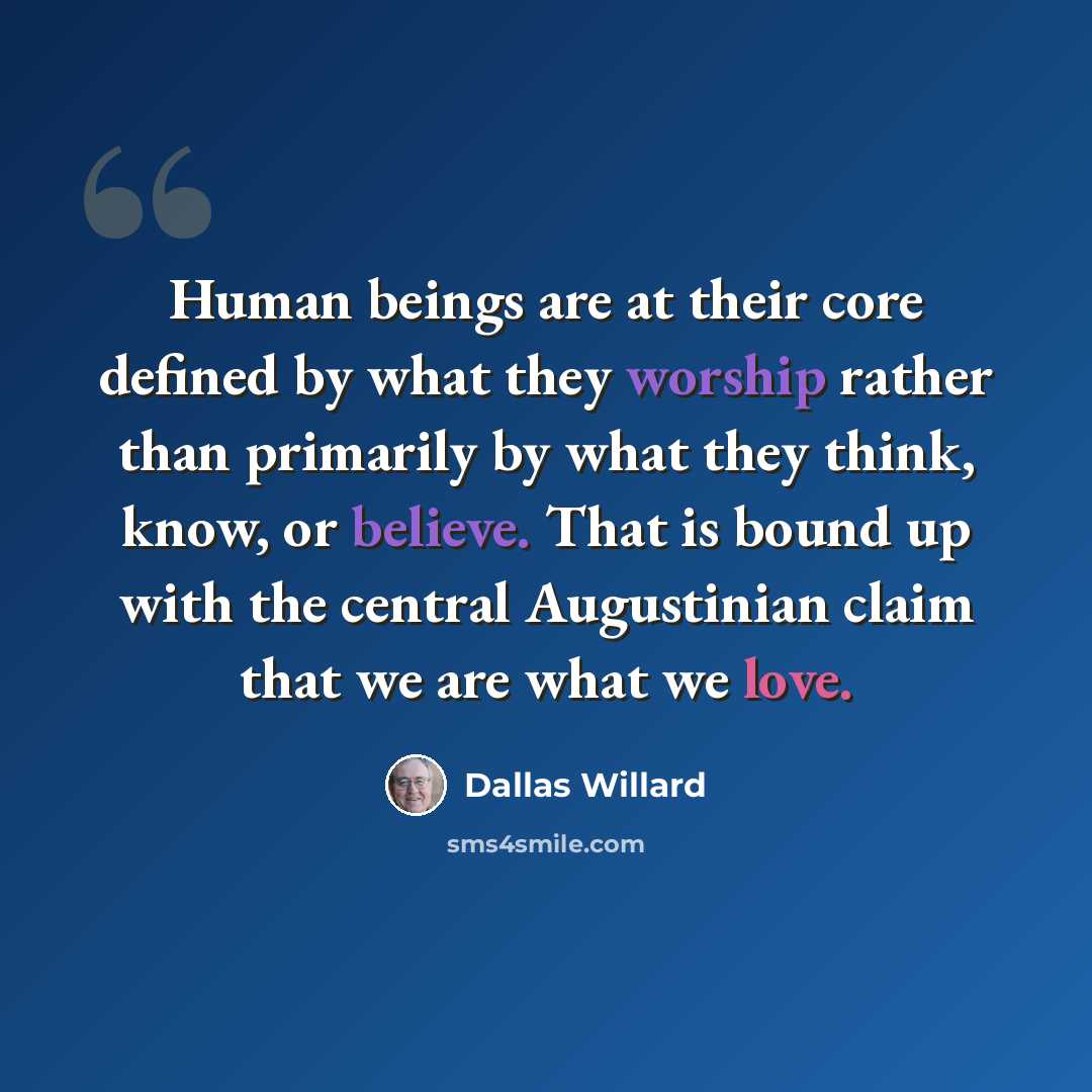 “Human beings are at their core defined by what they worship rather than primarily by what they think, know, or believe. That is bound up with the central Augustinian claim that we are what we love.” quote by Dallas Willard
