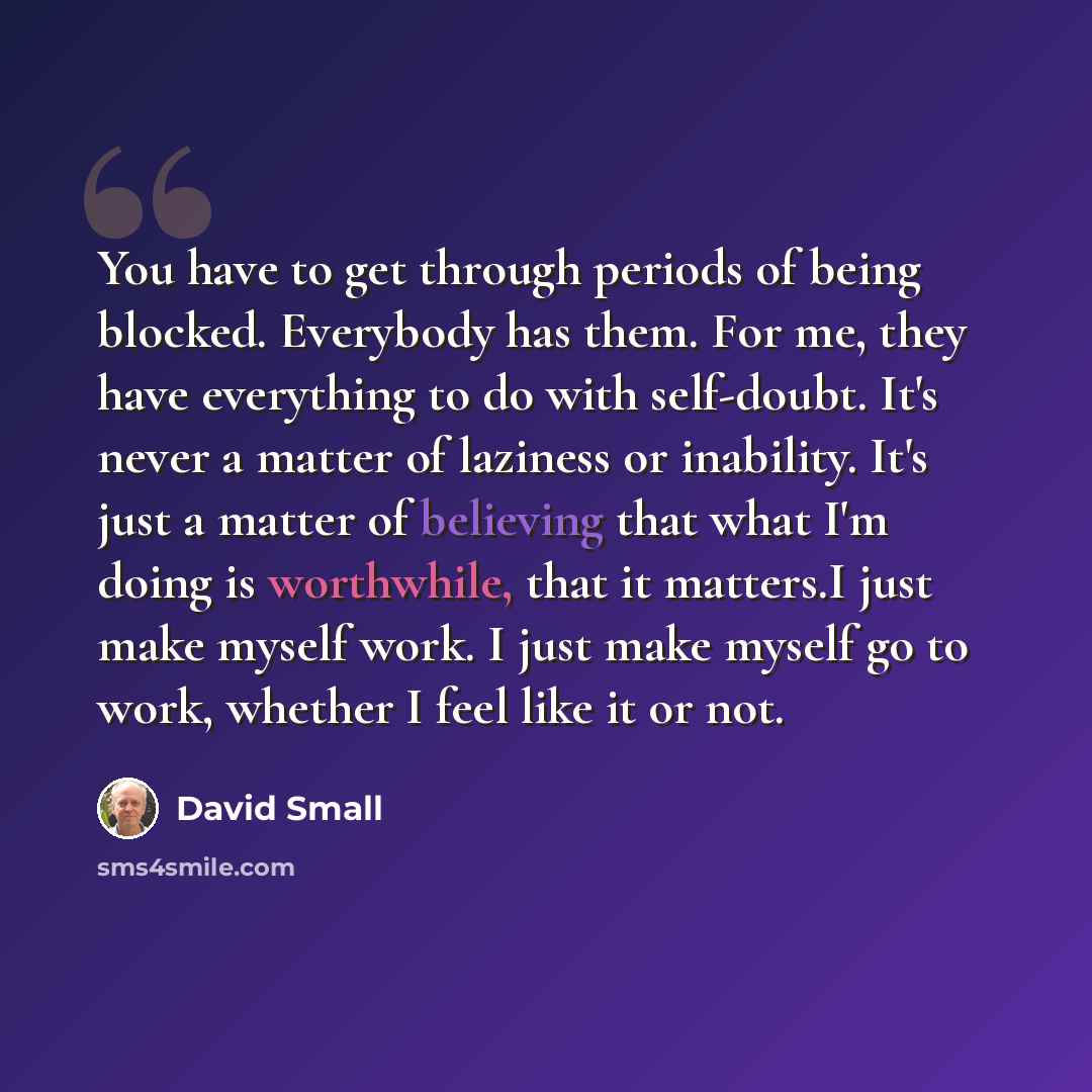 “You have to get through periods of being blocked. Everybody has them. For me, they have everything to do with self-doubt. It's never a matter of laziness or inability. It's just a matter of believing that what I'm doing is worthwhile, that it matters.I just make myself work. I just make myself go…” quote by David Small