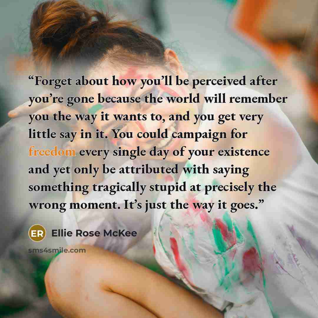 “Forget about how you’ll be perceived after you’re gone because the world will remember you the way it wants to, and you get very little say in it. You could campaign for freedom every single day of your existence and yet only be attributed with saying something tragically stupid at precisely the…” quote by Ellie Rose McKee