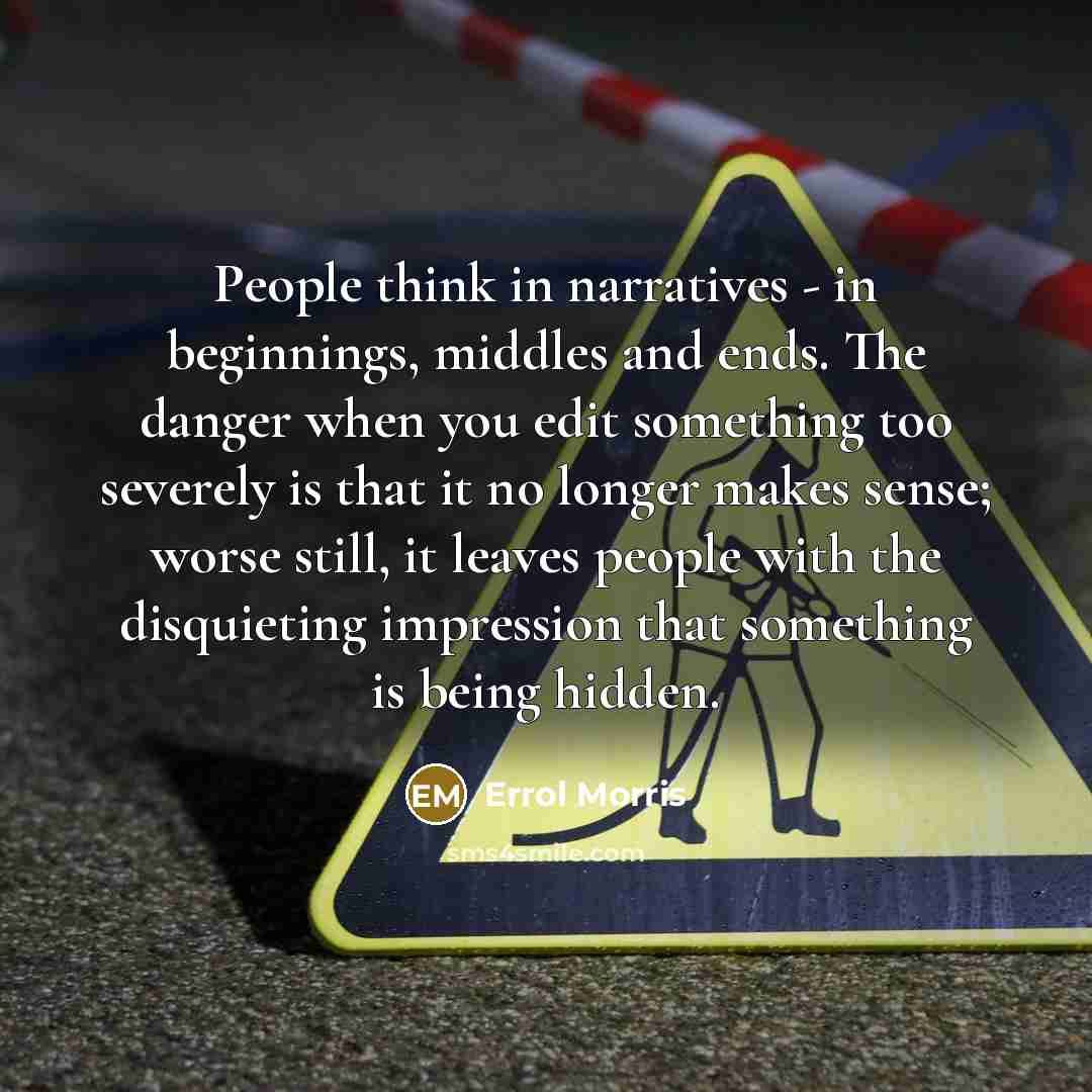 “People think in narratives - in beginnings, middles and ends. The danger when you edit something too severely is that it no longer makes sense; worse still, it leaves people with the disquieting impression that something is being hidden.” quote by Errol Morris