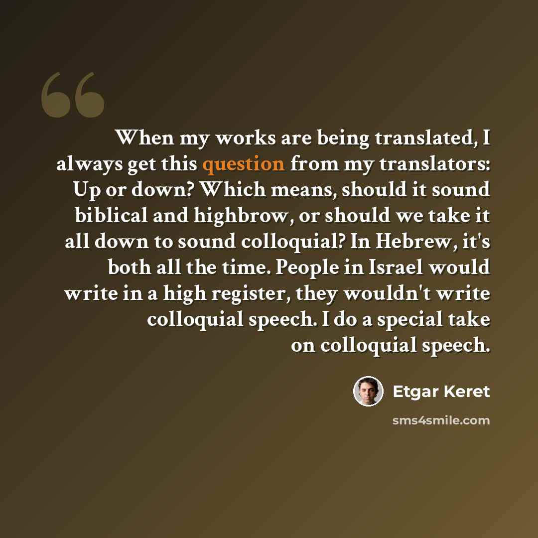 “When my works are being translated, I always get this question from my translators: Up or down? Which means, should it sound biblical and highbrow, or should we take it all down to sound colloquial? In Hebrew, it's both all the time. People in Israel would write in a high register, they wouldn't…” quote by Etgar Keret