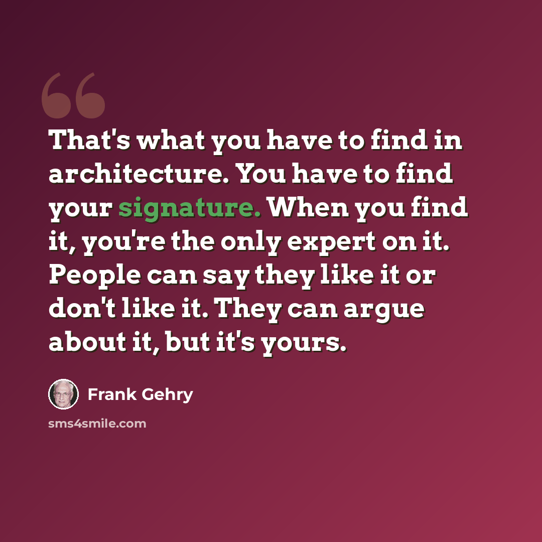 “That's what you have to find in architecture. You have to find your signature. When you find it, you're the only expert on it. People can say they like it or don't like it. They can argue about it, but it's yours.” quote by Frank Gehry