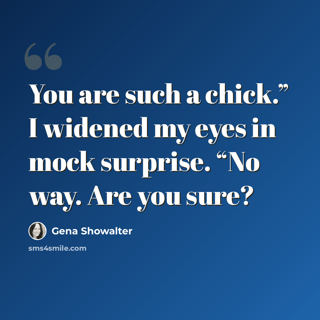 “You are such a chick.” I widened my eyes in mock surprise. “No way. Are you sure?” quote by Gena Showalter
