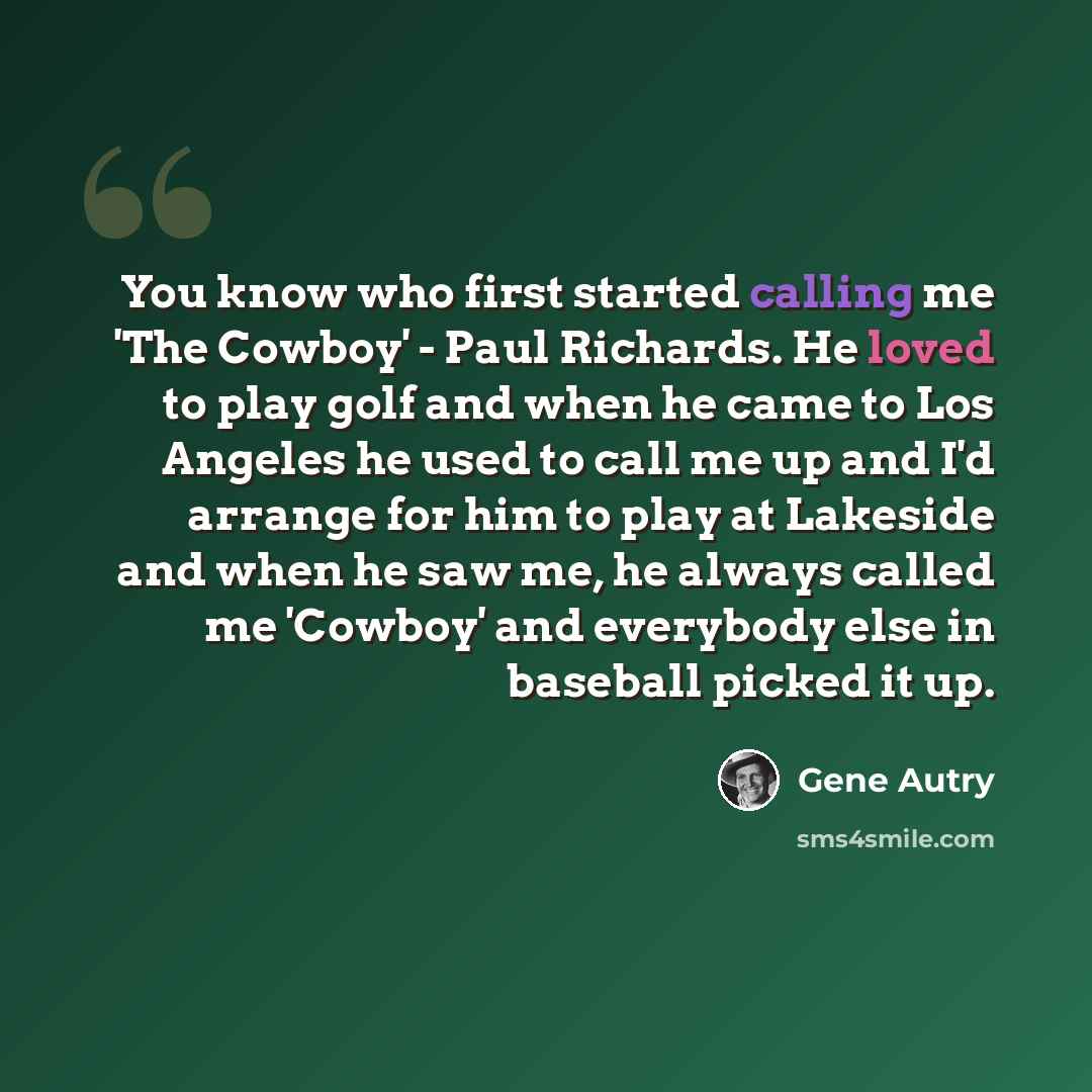 “You know who first started calling me 'The Cowboy' - Paul Richards. He loved to play golf and when he came to Los Angeles he used to call me up and I'd arrange for him to play at Lakeside and when he saw me, he always called me 'Cowboy' and everybody else in baseball picked it up.” quote by Gene Autry