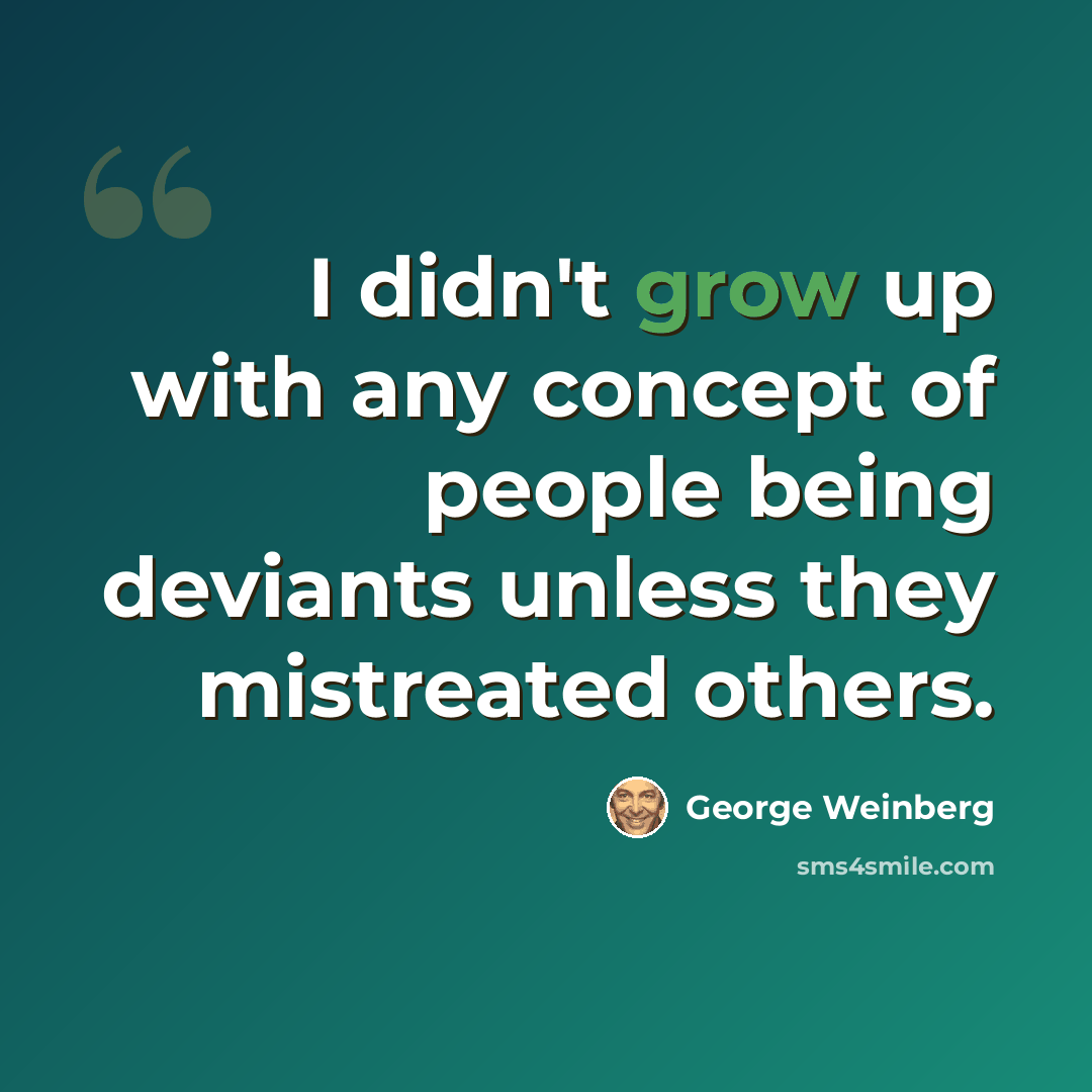 “I didn't grow up with any concept of people being deviants unless they mistreated others.” quote by George Weinberg