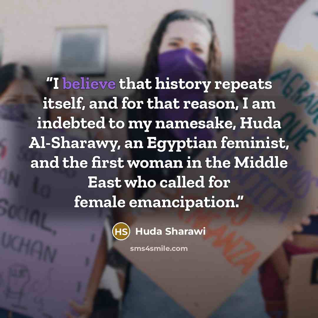 “I believe that history repeats itself, and for that reason, I am indebted to my namesake, Huda Al-Sharawy, an Egyptian feminist, and the first woman in the Middle East who called for female emancipation.” quote by Huda Sharawi