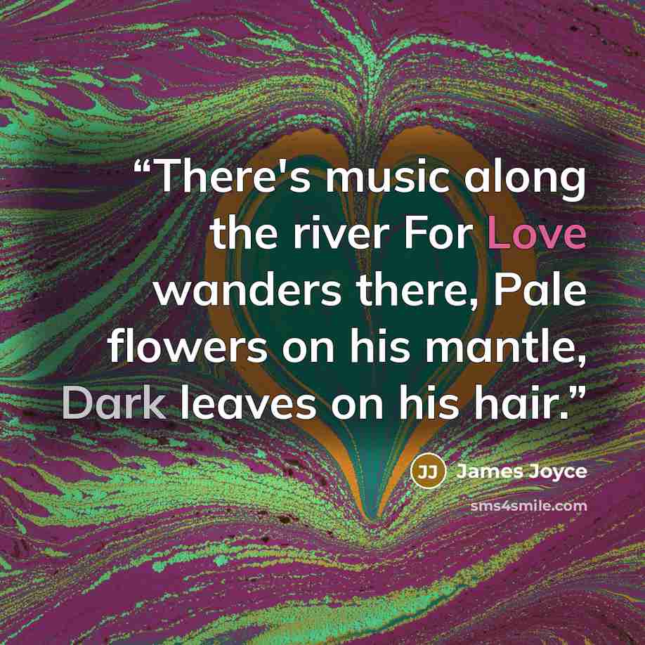 “There's music along the river For Love wanders there, Pale flowers on his mantle, Dark leaves on his hair.” quote by James Joyce