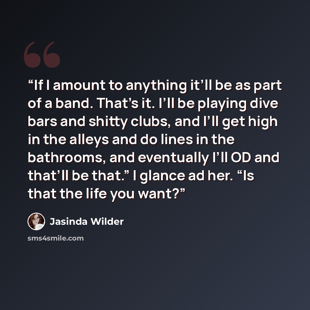 “If I amount to anything it’ll be as part of a band. That’s it. I’ll be playing dive bars and shitty clubs, and I’ll get high in the alleys and do lines in the bathrooms, and eventually I’ll OD and that’ll be that.” I glance ad her. “Is that the life you want?” quote by Jasinda Wilder