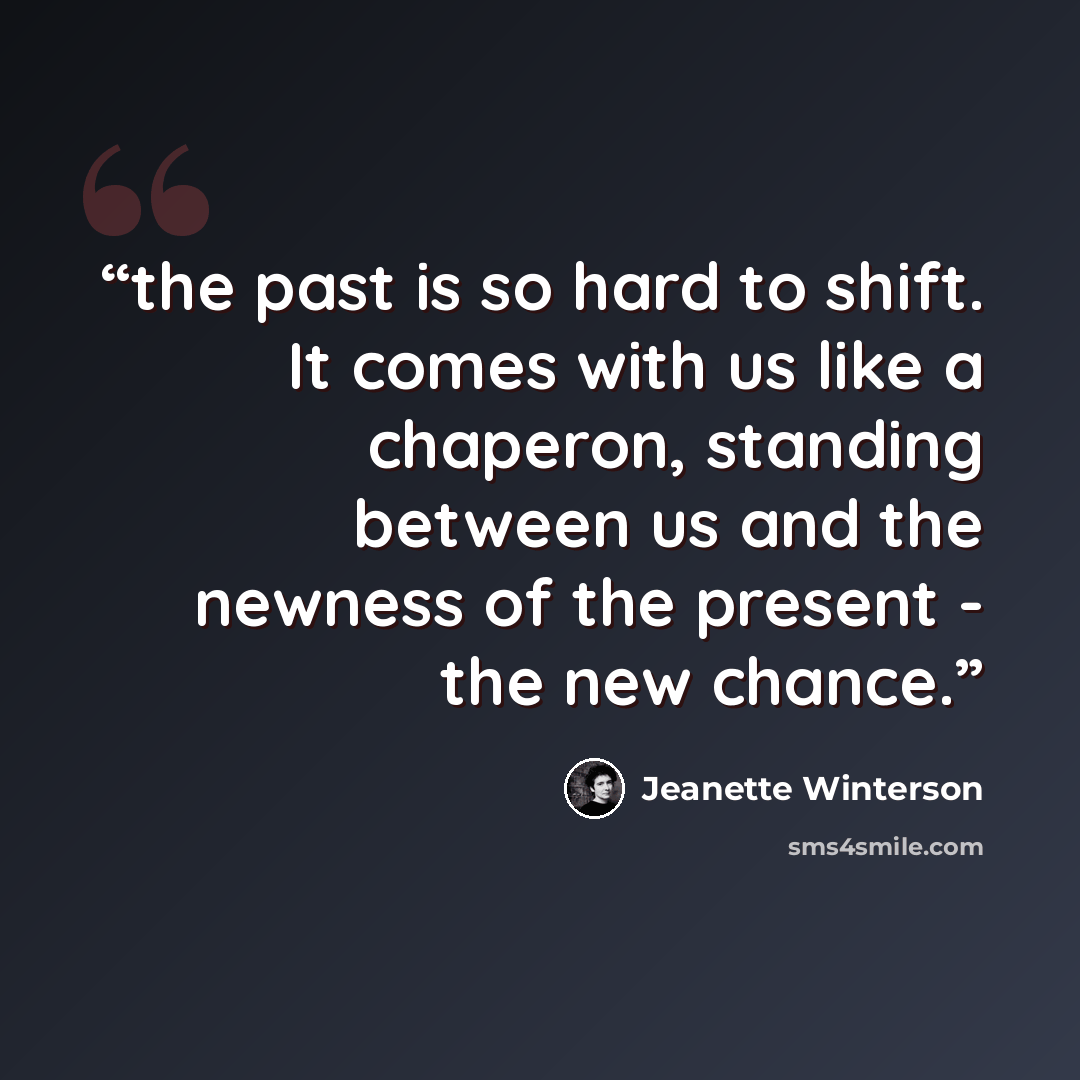 “the past is so hard to shift. It comes with us like a chaperon, standing between us and the newness of the present - the new chance.” quote by Jeanette Winterson