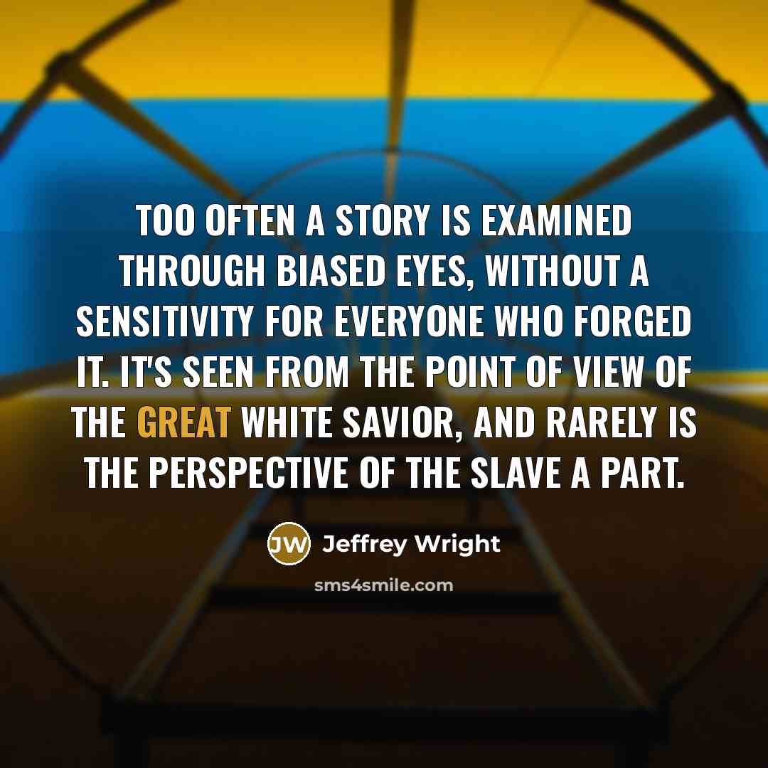 “Too often a story is examined through biased eyes, without a sensitivity for everyone who forged it. It's seen from the point of view of the great white savior, and rarely is the perspective of the slave a part.” quote by Jeffrey Wright