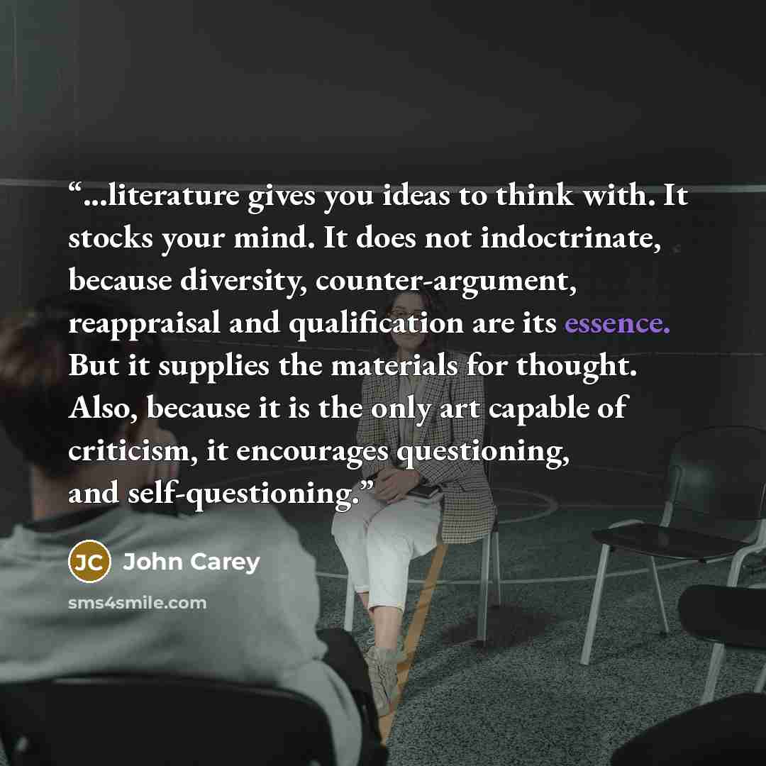 “...literature gives you ideas to think with. It stocks your mind. It does not indoctrinate, because diversity, counter-argument, reappraisal and qualification are its essence. But it supplies the materials for thought. Also, because it is the only art capable of criticism, it encourages…” quote by John Carey
