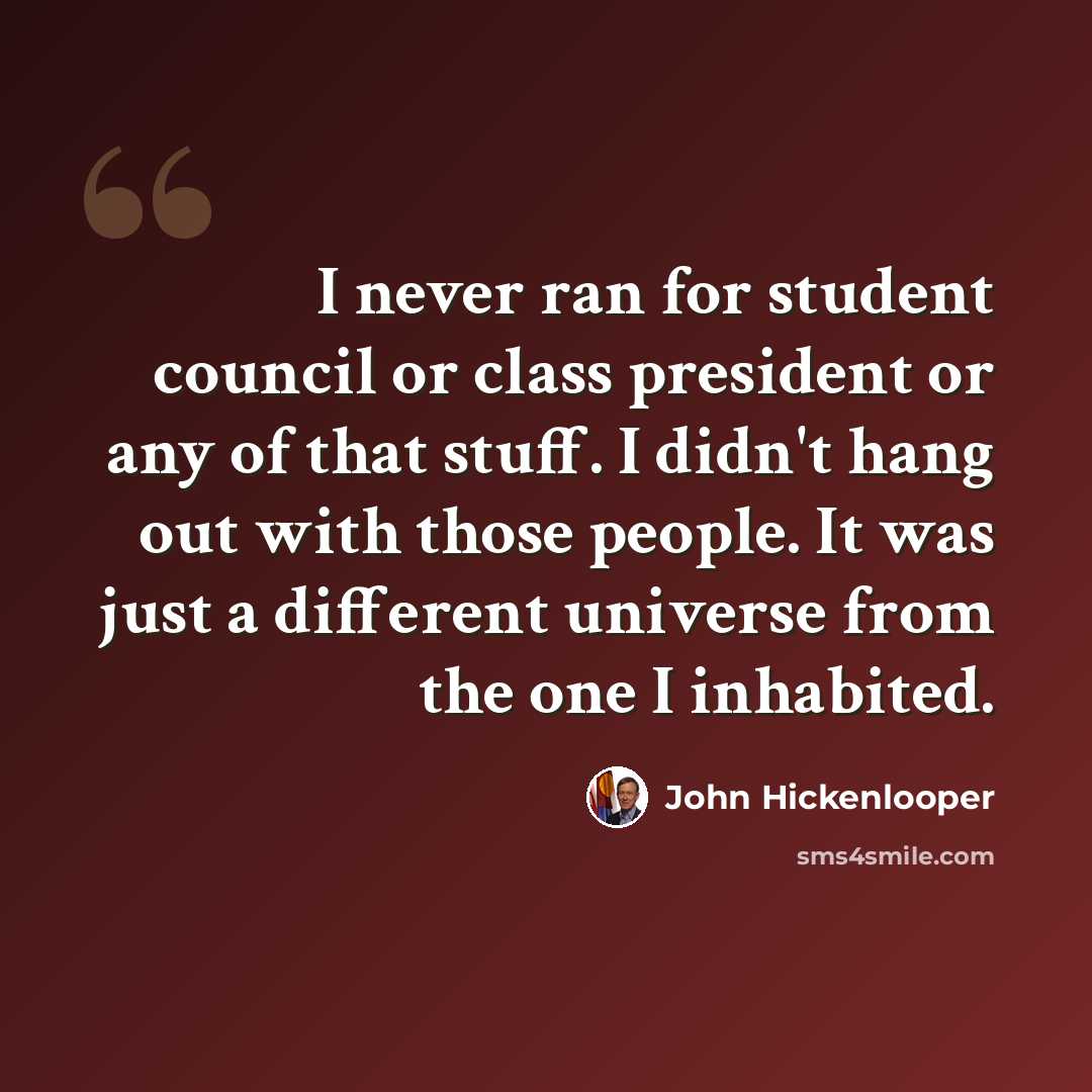 “I never ran for student council or class president or any of that stuff. I didn't hang out with those people. It was just a different universe from the one I inhabited.” quote by John Hickenlooper