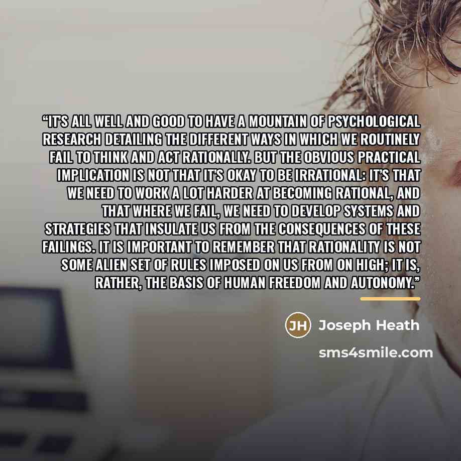 “It’s all well and good to have a mountain of psychological research detailing the different ways in which we routinely fail to think and act rationally. But the obvious practical implication is not that it’s okay to be irrational: it’s that we need to work a lot harder at becoming rational, and…” quote by Joseph Heath