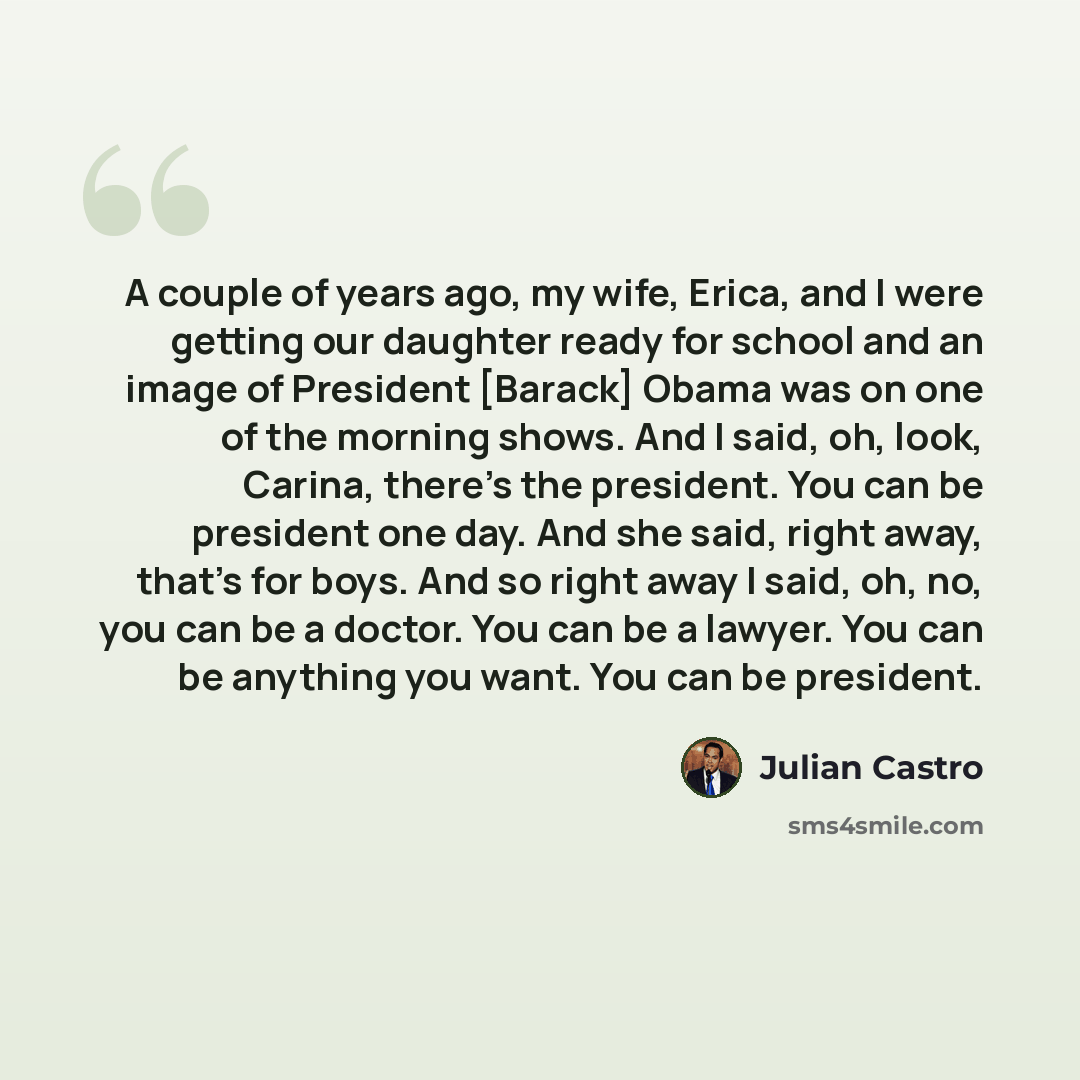 “A couple of years ago, my wife, Erica, and I were getting our daughter ready for school and an image of President [Barack] Obama was on one of the morning shows. And I said, oh, look, Carina, there's the president. You can be president one day. And she said, right away, that's for boys. And so…” quote by Julian Castro