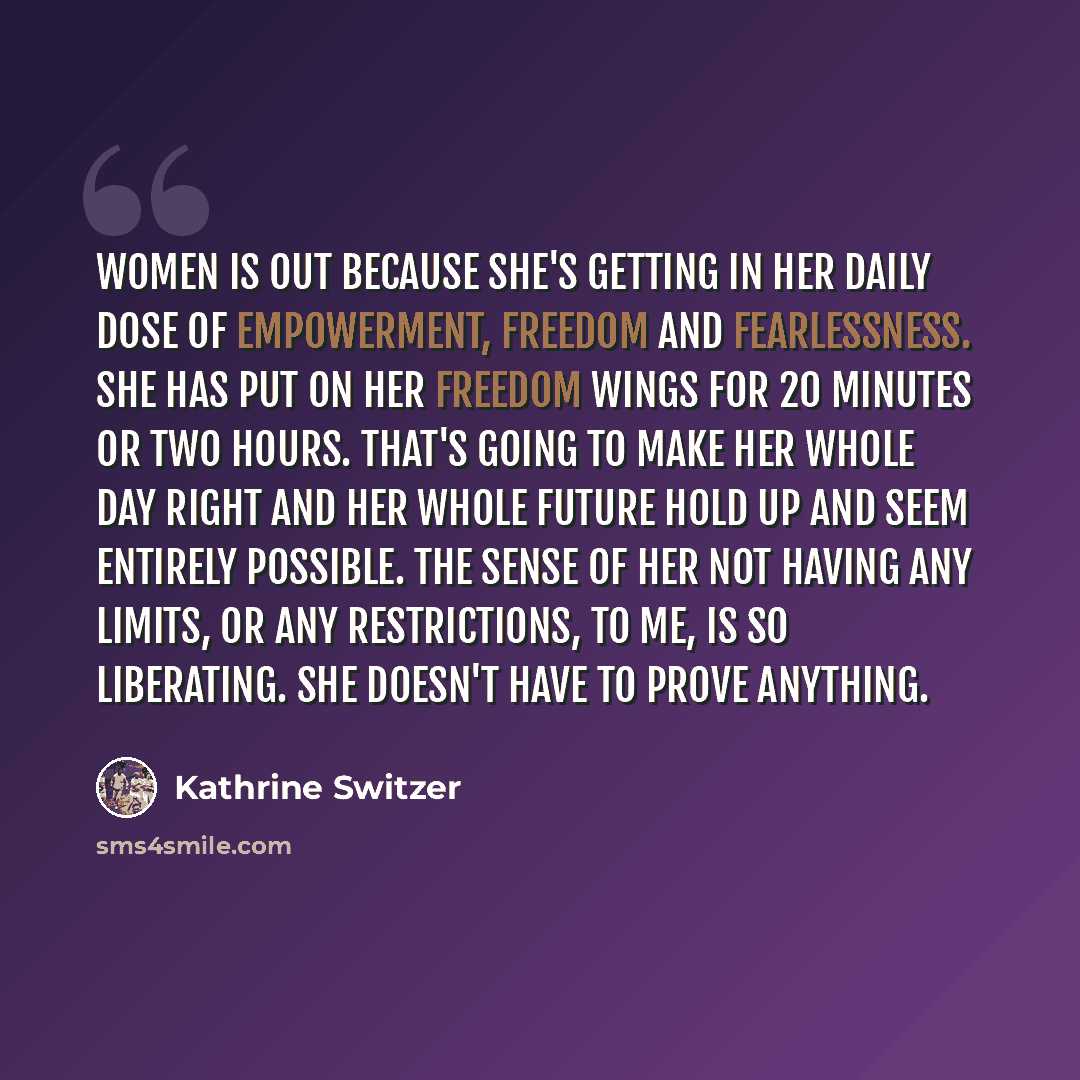 “Women is out because she's getting in her daily dose of empowerment, freedom and fearlessness. She has put on her freedom wings for 20 minutes or two hours. That's going to make her whole day right and her whole future hold up and seem entirely possible. The sense of her not having any limits, or…” quote by Kathrine Switzer