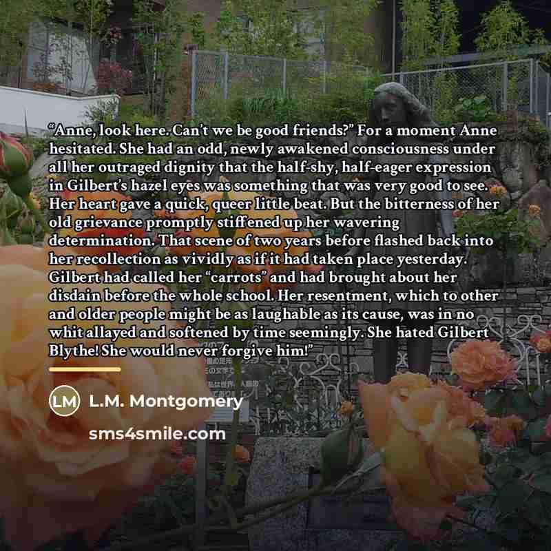 “Anne, look here. Can’t we be good friends?” For a moment Anne hesitated. She had an odd, newly awakened consciousness under all her outraged dignity that the half-shy, half-eager expression in Gilbert’s hazel eyes was something that was very good to see. Her heart gave a quick, queer little beat…” quote by L.M. Montgomery