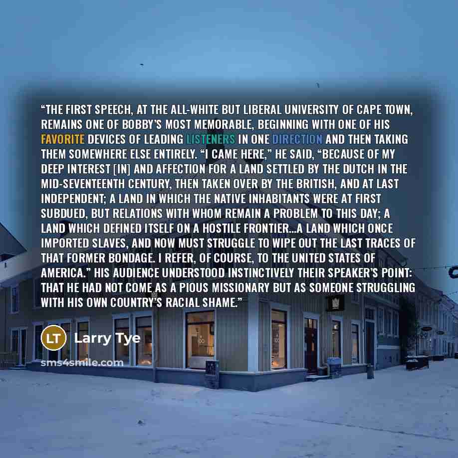 “The first speech, at the all-white but liberal University of Cape Town, remains one of Bobby’s most memorable, beginning with one of his favorite devices of leading listeners in one direction and then taking them somewhere else entirely. “I came here,” he said, “because of my deep interest [in]…” quote by Larry Tye