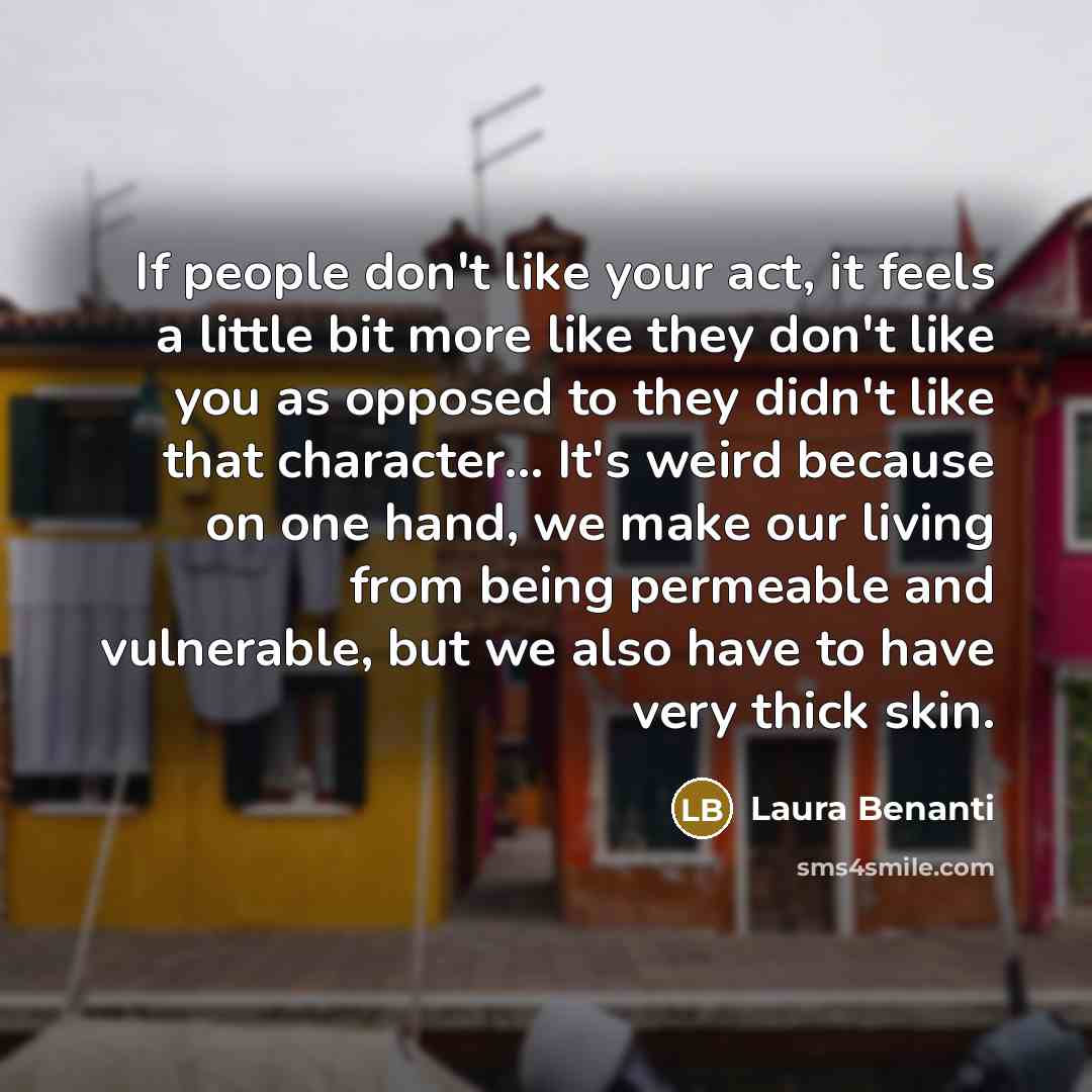“If people don't like your act, it feels a little bit more like they don't like you as opposed to they didn't like that character... It's weird because on one hand, we make our living from being permeable and vulnerable, but we also have to have very thick skin.” quote by Laura Benanti
