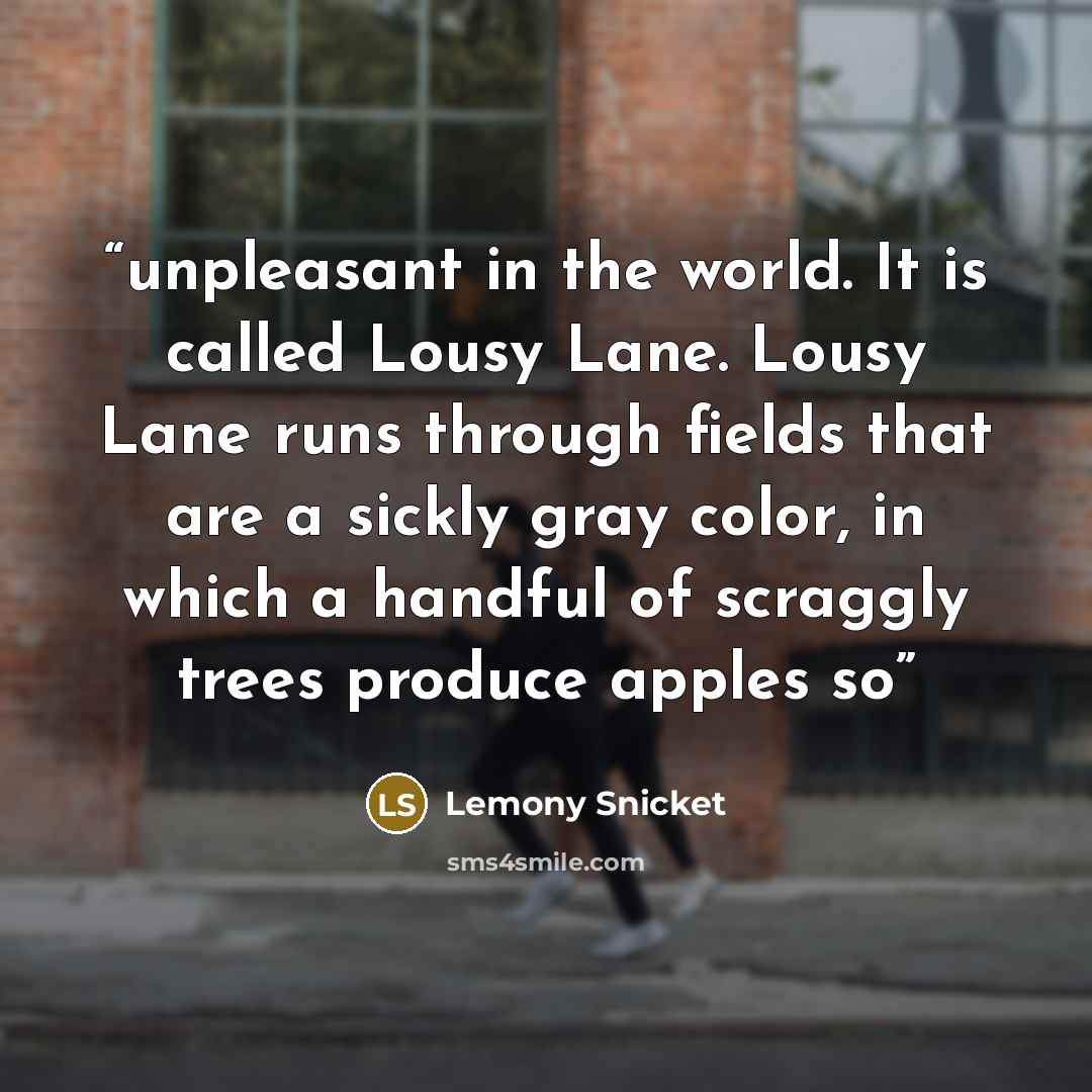 “unpleasant in the world. It is called Lousy Lane. Lousy Lane runs through fields that are a sickly gray color, in which a handful of scraggly trees produce apples so” quote by Lemony Snicket