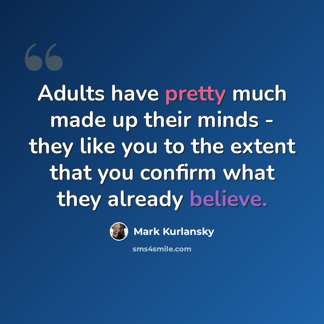 “Adults have pretty much made up their minds - they like you to the extent that you confirm what they already believe.” quote by Mark Kurlansky